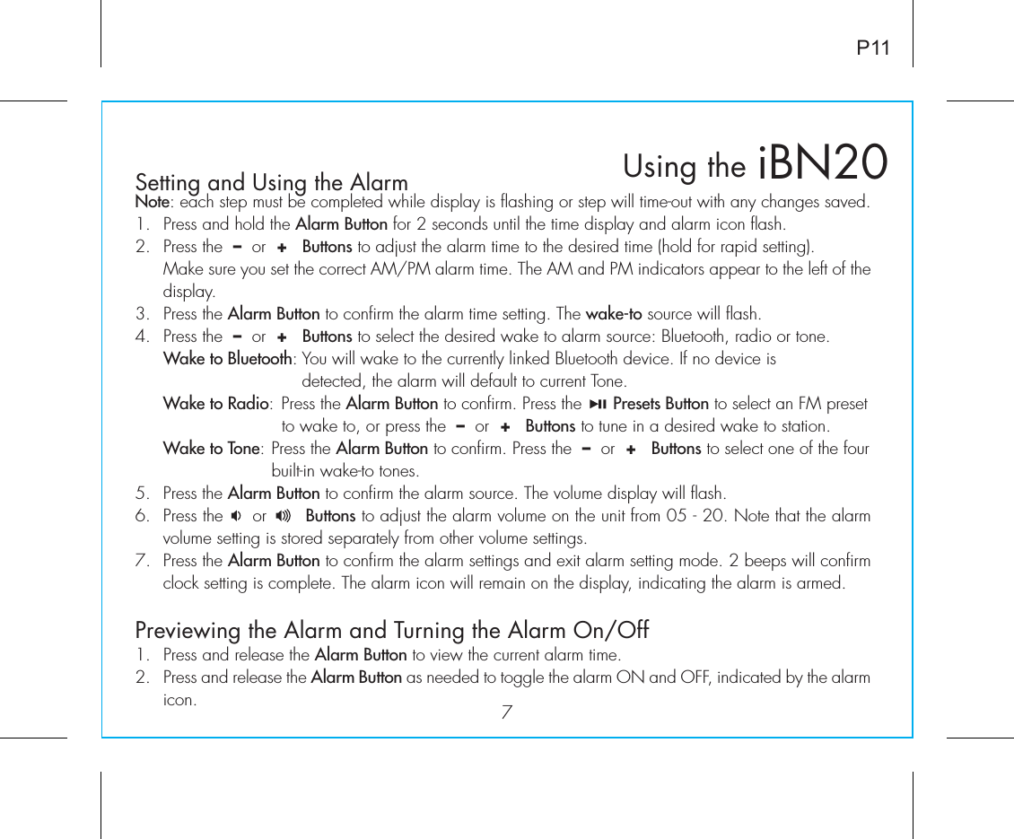 iBN20Using theSetting and Using the Alarm7P11Note: each step must be completed while display is flashing or step will time-out with any changes saved.1.  Press and hold the Alarm Button for 2 seconds until the time display and alarm icon flash.2.  Press the  –  or  +   Buttons to adjust the alarm time to the desired time (hold for rapid setting).  Make sure you set the correct AM/PM alarm time. The AM and PM indicators appear to the left of the display. 3.  Press the Alarm Button to confirm the alarm time setting. The wake-to source will flash.4.  Press the  –  or  +   Buttons to select the desired wake to alarm source: Bluetooth, radio or tone. Wake to Bluetooth: You will wake to the currently linked Bluetooth device. If no device is           detected, the alarm will default to current Tone. Wake to Radio: Press the Alarm Button to confirm. Press the      Presets Button to select an FM preset       to wake to, or press the  –  or  +   Buttons to tune in a desired wake to station. Wake to Tone: Press the Alarm Button to confirm. Press the  –  or  +   Buttons to select one of the four     built-in wake-to tones.5.  Press the Alarm Button to confirm the alarm source. The volume display will flash. 6.  Press the     or       Buttons to adjust the alarm volume on the unit from 05 - 20. Note that the alarm volume setting is stored separately from other volume settings.7.  Press the Alarm Button to confirm the alarm settings and exit alarm setting mode. 2 beeps will confirm clock setting is complete. The alarm icon will remain on the display, indicating the alarm is armed.Previewing the Alarm and Turning the Alarm On/Off1.  Press and release the Alarm Button to view the current alarm time.2.  Press and release the Alarm Button as needed to toggle the alarm ON and OFF, indicated by the alarm icon.