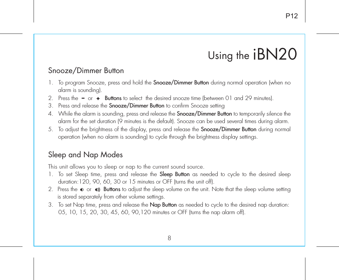 iBN20Using theSnooze/Dimmer Button8P121.  To program Snooze, press and hold the Snooze/Dimmer Button during normal operation (when no alarm is sounding).2.  Press the  –  or  +   Buttons to select  the desired snooze time (between 01 and 29 minutes).3.  Press and release the Snooze/Dimmer Button to confirm Snooze setting 4.  While the alarm is sounding, press and release the Snooze/Dimmer Button to temporarily silence the alarm for the set duration (9 minutes is the default). Snooze can be used several times during alarm.5.  To adjust the brightness of the display, press and release the Snooze/Dimmer Button during normal operation (when no alarm is sounding) to cycle through the brightness display settings.Sleep and Nap ModesThis unit allows you to sleep or nap to the current sound source.1.  To  set  Sleep  time,  press  and  release  the  Sleep Button as needed to cycle to the desired sleep  duration:120, 90, 60, 30 or 15 minutes or OFF (turns the unit off).2.  Press the     or       Buttons to adjust the sleep volume on the unit. Note that the sleep volume setting is stored separately from other volume settings.3.  To set Nap time, press and release the Nap Button as needed to cycle to the desired nap duration:  05, 10, 15, 20, 30, 45, 60, 90,120 minutes or OFF (turns the nap alarm off).