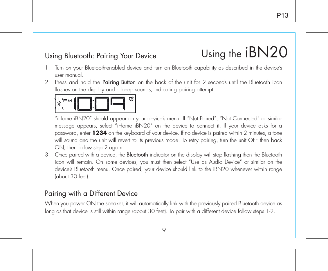 Using Bluetooth: Pairing Your Device1.  Turn on your Bluetooth-enabled device and turn on Bluetooth capability as described in the device’s user manual.2.  Press and hold the Pairing Button on the back of the unit for 2 seconds until the Bluetooth icon flashes on the display and a beep sounds, indicating pairing attempt.   “iHome iBN20” should appear on your device’s menu. If “Not Paired”, “Not Connected” or similar message  appears,  select  “iHome  iBN20”  on  the  device  to  connect  it.  If  your  device  asks  for  a password, enter 1234 on the keyboard of your device. If no device is paired within 2 minutes, a tone will sound and the unit will revert to its previous mode. To retry pairing, turn the unit OFF then back ON, then follow step 2 again.3. Once paired with a device, the Bluetooth indicator on the display will stop flashing then the Bluetooth icon will remain. On some  devices,  you must then  select  “Use as Audio  Device”  or similar  on the device’s Bluetooth menu. Once paired, your device should link to the iBN20 whenever within range (about 30 feet).Pairing with a Different DeviceWhen you power ON the speaker, it will automatically link with the previously paired Bluetooth device as long as that device is still within range (about 30 feet). To pair with a different device follow steps 1-2.iBN20Using the9P13