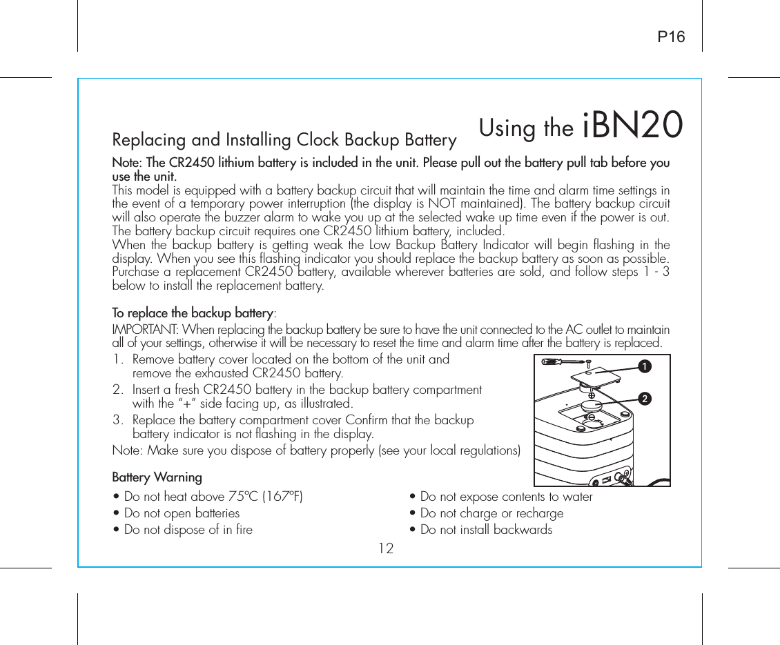 iBN20Using the12P16Replacing and Installing Clock Backup BatteryNote: The CR2450 lithium battery is included in the unit. Please pull out the battery pull tab before you use the unit.This model is equipped with a battery backup circuit that will maintain the time and alarm time settings in the event of a temporary power interruption (the display is NOT maintained). The battery backup circuit will also operate the buzzer alarm to wake you up at the selected wake up time even if the power is out. The battery backup circuit requires one CR2450 lithium battery, included.When the backup battery is getting weak the Low Backup Battery Indicator will begin flashing in the display. When you see this flashing indicator you should replace the backup battery as soon as possible. Purchase a replacement CR2450 battery, available wherever batteries are sold, and follow steps 1 - 3 below to install the replacement battery.To replace the backup battery:IMPORTANT: When replacing the backup battery be sure to have the unit connected to the AC outlet to maintain all of your settings, otherwise it will be necessary to reset the time and alarm time after the battery is replaced.1.  Remove battery cover located on the bottom of the unit and remove the exhausted CR2450 battery. 2.  Insert a fresh CR2450 battery in the backup battery compartment with the “+” side facing up, as illustrated. 3.  Replace the battery compartment cover Confirm that the backup battery indicator is not flashing in the display.Note: Make sure you dispose of battery properly (see your local regulations)Battery Warning• Do not heat above 75ºC (167ºF)    • Do not expose contents to water • Do not open batteries      • Do not charge or recharge • Do not dispose of in fire      • Do not install backwards