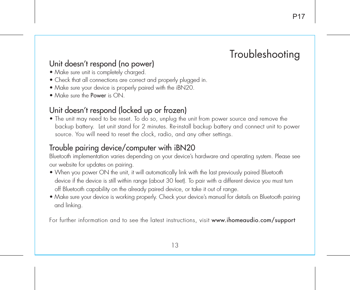 Unit doesn’t respond (no power) • Make sure unit is completely charged. • Check that all connections are correct and properly plugged in. • Make sure your device is properly paired with the iBN20.• Make sure the Power is ON.Unit doesn’t respond (locked up or frozen) • The unit may need to be reset. To do so, unplug the unit from power source and remove the     backup battery.  Let unit stand for 2 minutes. Re-install backup battery and connect unit to power     source. You will need to reset the clock, radio, and any other settings.Trouble pairing device/computer with iBN20Bluetooth implementation varies depending on your device’s hardware and operating system. Please see our website for updates on pairing. • When you power ON the unit, it will automatically link with the last previously paired Bluetooth       device if the device is still within range (about 30 feet). To pair with a different device you must turn     off Bluetooth capability on the already paired device, or take it out of range.• Make sure your device is working properly. Check your device’s manual for details on Bluetooth pairing and linking. 13TroubleshootingP17For further information and to see the latest instructions, visit www.ihomeaudio.com/support