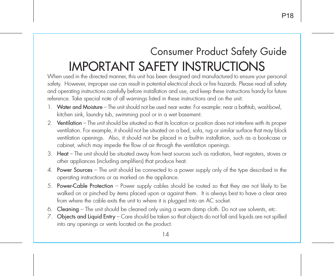 Consumer Product Safety Guide14When used in the directed manner, this unit has been designed and manufactured to ensure your personal safety.  However, improper use can result in potential electrical shock or fire hazards. Please read all safety and operating instructions carefully before installation and use, and keep these instructions handy for future reference. Take special note of all warnings listed in these instructions and on the unit. 1.   Water and Moisture – The unit should not be used near water. For example: near a bathtub, washbowl, kitchen sink, laundry tub, swimming pool or in a wet basement. 2.   Ventilation – The unit should be situated so that its location or position does not interfere with its proper ventilation. For example, it should not be situated on a bed, sofa, rug or similar surface that may block ventilation openings.  Also, it should not be placed in a built-in installation, such as a bookcase or cabinet, which may impede the flow of air through the ventilation openings.3.   Heat – The unit should be situated away from heat sources such as radiators, heat registers, stoves or other appliances (including amplifiers) that produce heat.4.   Power Sources – The unit should be connected to a power supply only of the type described in the operating instructions or as marked on the appliance.5.   Power-Cable Protection – Power supply cables should be routed so that they are not likely to be walked on or pinched by items placed upon or against them.  It is always best to have a clear area from where the cable exits the unit to where it is plugged into an AC socket.6.   Cleaning – The unit should be cleaned only using a warm damp cloth. Do not use solvents, etc.  7.   Objects and Liquid Entry – Care should be taken so that objects do not fall and liquids are not spilled into any openings or vents located on the product.IMPORTANT SAFETY INSTRUCTIONSP18