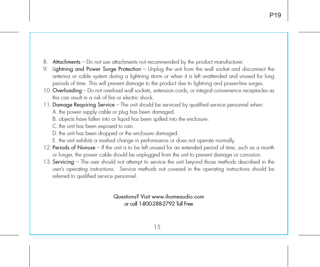 158.   Attachments – Do not use attachments not recommended by the product manufacturer.9.   Lightning and Power Surge Protection – Unplug the unit from the wall socket and disconnect the antenna or cable system during a lightning storm or when it is left unattended and unused for long periods of time. This will prevent damage to the product due to lightning and power-line surges.10. Overloading – Do not overload wall sockets, extension cords, or integral convenience receptacles as this can result in a risk of fire or electric shock.11. Damage Requiring Service – The unit should be serviced by qualified service personnel when:  A. the power supply cable or plug has been damaged.  B. objects have fallen into or liquid has been spilled into the enclosure.  C. the unit has been exposed to rain.  D. the unit has been dropped or the enclosure damaged.  E. the unit exhibits a marked change in performance or does not operate normally.12. Periods of Nonuse – If the unit is to be left unused for an extended period of time, such as a month or longer, the power cable should be unplugged from the unit to prevent damage or corrosion.13. Servicing – The user should not attempt to service the unit beyond those methods described in the user’s operating instructions.  Service  methods not covered in the operating  instructions  should be referred to qualified service personnel. Questions? Visit www.ihomeaudio.comor call 1-800-288-2792 Toll FreeP19