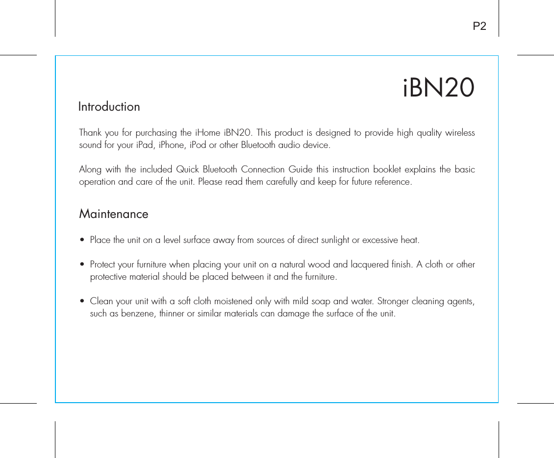 iBN20IntroductionThank you for purchasing the iHome iBN20. This product is designed to provide high quality wireless sound for your iPad, iPhone, iPod or other Bluetooth audio device. Along with the included Quick Bluetooth Connection Guide this instruction booklet explains the basic operation and care of the unit. Please read them carefully and keep for future reference.•  Place the unit on a level surface away from sources of direct sunlight or excessive heat.•  Protect your furniture when placing your unit on a natural wood and lacquered finish. A cloth or other protective material should be placed between it and the furniture.•  Clean your unit with a soft cloth moistened only with mild soap and water. Stronger cleaning agents, such as benzene, thinner or similar materials can damage the surface of the unit.P2Maintenance