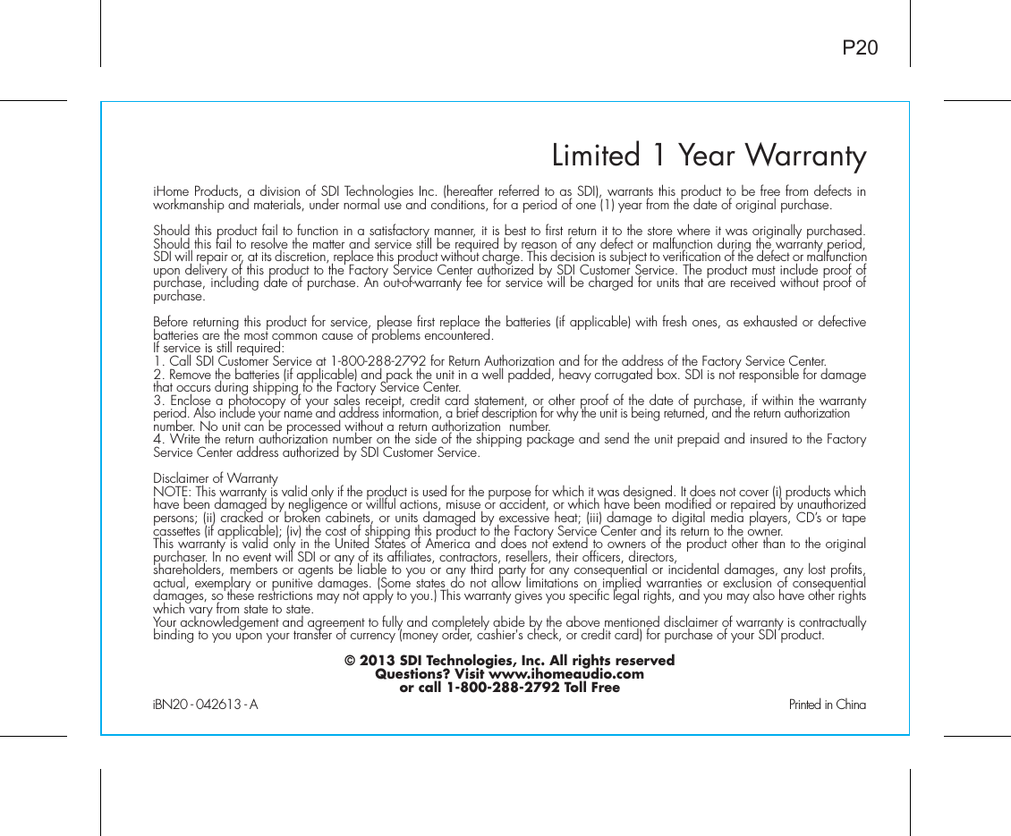 Limited 1 Year WarrantyiHome Products, a division of SDI Technologies Inc. (hereafter referred to as SDI), warrants this product to be free from defects in workmanship and materials, under normal use and conditions, for a period of one (1) year from the date of original purchase.Should this product fail to function in a satisfactory manner, it is best to first return it to the store where it was originally purchased. Should this fail to resolve the matter and service still be required by reason of any defect or malfunction during the warranty period, SDI will repair or, at its discretion, replace this product without charge. This decision is subject to verification of the defect or malfunction upon delivery of this product to the Factory Service Center authorized by SDI Customer Service. The product must include proof of purchase, including date of purchase. An out-of-warranty fee for service will be charged for units that are received without proof of purchase.Before returning this product for service, please first replace the batteries (if applicable) with fresh ones, as exhausted or defective batteries are the most common cause of problems encountered.If service is still required:1. Call SDI Customer Service at 1-800-288-2792 for Return Authorization and for the address of the Factory Service Center. 2. Remove the batteries (if applicable) and pack the unit in a well padded, heavy corrugated box. SDI is not responsible for damage that occurs during shipping to the Factory Service Center.3. Enclose a photocopy of your sales receipt, credit card statement, or other proof of the date of purchase, if within the warranty period. Also include your name and address information, a brief description for why the unit is being returned, and the return authorization number. No unit can be processed without a return authorization  number.4. Write the return authorization number on the side of the shipping package and send the unit prepaid and insured to the Factory Service Center address authorized by SDI Customer Service.Disclaimer of WarrantyNOTE: This warranty is valid only if the product is used for the purpose for which it was designed. It does not cover (i) products which have been damaged by negligence or willful actions, misuse or accident, or which have been modified or repaired by unauthorized persons; (ii) cracked or broken cabinets, or units damaged by excessive heat; (iii) damage to digital media players, CD’s or tape cassettes (if applicable); (iv) the cost of shipping this product to the Factory Service Center and its return to the owner.This warranty is valid only in the United States of America and does not extend to owners of the product other than to the original purchaser. In no event will SDI or any of its affiliates, contractors, resellers, their officers, directors, shareholders, members or agents be liable to you or any third party for any consequential or incidental damages, any lost profits, actual, exemplary or punitive damages. (Some states do not allow limitations on implied warranties or exclusion of consequential damages, so these restrictions may not apply to you.) This warranty gives you specific legal rights, and you may also have other rights which vary from state to state.Your acknowledgement and agreement to fully and completely abide by the above mentioned disclaimer of warranty is contractually binding to you upon your transfer of currency (money order, cashier&apos;s check, or credit card) for purchase of your SDI product.© 2013 SDI Technologies, Inc. All rights reservedQuestions? Visit www.ihomeaudio.comor call 1-800-288-2792 Toll FreeiBN20 - 042613 - A                                                Printed in ChinaP20