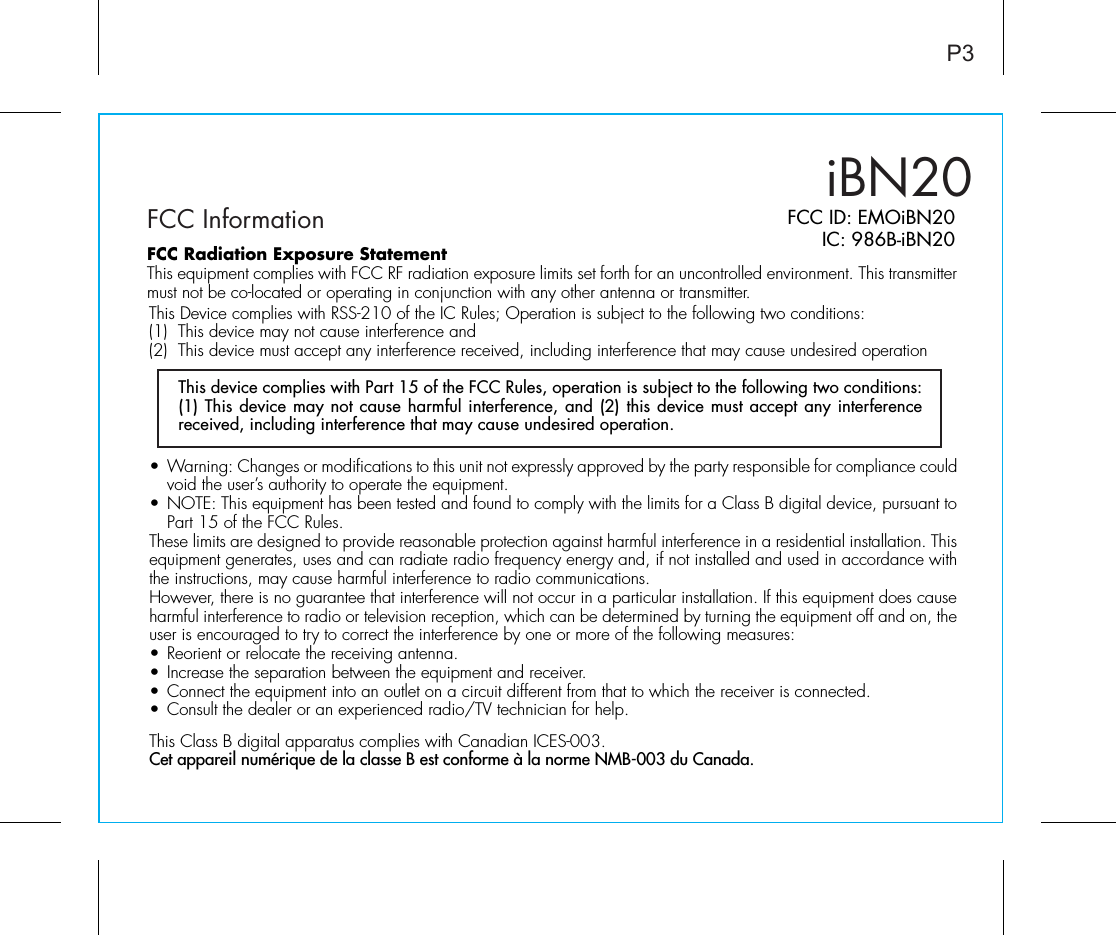 iBN20FCC InformationP3FCC ID: EMOiBN20IC: 986B-iBN20• Warning: Changes or modifications to this unit not expressly approved by the party responsible for compliance could void the user’s authority to operate the equipment.• NOTE: This equipment has been tested and found to comply with the limits for a Class B digital device, pursuant to Part 15 of the FCC Rules.These limits are designed to provide reasonable protection against harmful interference in a residential installation. This equipment generates, uses and can radiate radio frequency energy and, if not installed and used in accordance with the instructions, may cause harmful interference to radio communications.However, there is no guarantee that interference will not occur in a particular installation. If this equipment does cause harmful interference to radio or television reception, which can be determined by turning the equipment off and on, the user is encouraged to try to correct the interference by one or more of the following measures:• Reorient or relocate the receiving antenna.• Increase the separation between the equipment and receiver.• Connect the equipment into an outlet on a circuit different from that to which the receiver is connected.• Consult the dealer or an experienced radio/TV technician for help.This Class B digital apparatus complies with Canadian ICES-003.Cet appareil numérique de la classe B est conforme à la norme NMB-003 du Canada.This device complies with Part 15 of the FCC Rules, operation is subject to the following two conditions: (1) This device may not cause harmful interference, and (2) this device must accept any interference received, including interference that may cause undesired operation.FCC Radiation Exposure StatementThis equipment complies with FCC RF radiation exposure limits set forth for an uncontrolled environment. This transmitter must not be co-located or operating in conjunction with any other antenna or transmitter.This Device complies with RSS-210 of the IC Rules; Operation is subject to the following two conditions: (1)  This device may not cause interference and   (2)  This device must accept any interference received, including interference that may cause undesired operation