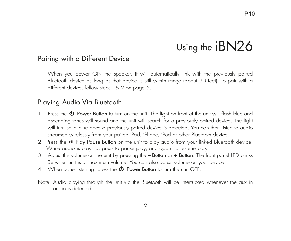 6iBN26Using theP10Pairing with a Different Device  When  you  power  ON  the  speaker,  it  will  automatically  link  with  the  previously  paired Bluetooth device as long as that device is still within range (about 30 feet). To pair with a different device, follow steps 1&amp; 2 on page 5.Playing Audio Via Bluetooth 1.  Press the      Power Button to turn on the unit. The light on front of the unit will flash blue and ascending tones will sound and the unit will search for a previously paired device. The light will turn solid blue once a previously paired device is detected. You can then listen to audio streamed wirelessly from your paired iPad, iPhone, iPod or other Bluetooth device.2.  Press the     Play Pause Button on the unit to play audio from your linked Bluetooth device. While audio is playing, press to pause play, and again to resume play.3.   Adjust the volume on the unit by pressing the – Button or + Button. The front panel LED blinks 3x when unit is at maximum volume. You can also adjust volume on your device. 4.  When done listening, press the      Power Button to turn the unit OFF.Note: Audio playing through the unit via the Bluetooth will be interrupted whenever the aux in audio is detected.