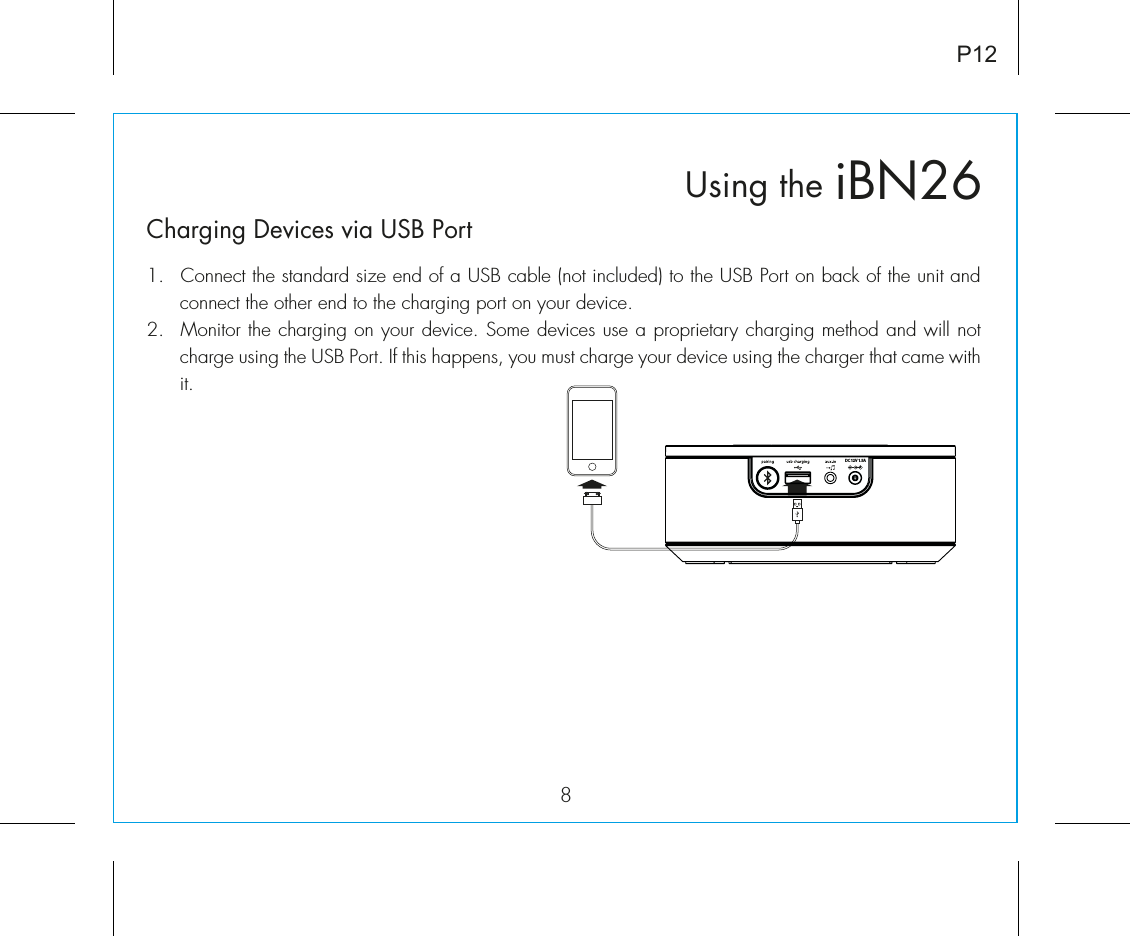 iBN26Using the8P12Charging Devices via USB Port1.  Connect the standard size end of a USB cable (not included) to the USB Port on back of the unit and connect the other end to the charging port on your device.2.  Monitor the charging on your device. Some devices use a proprietary charging method and will not charge using the USB Port. If this happens, you must charge your device using the charger that came with it. DC 12V 1.5A