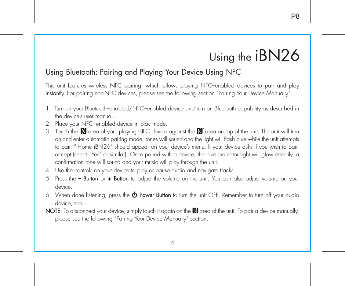 iBN26Using the4P8Using Bluetooth: Pairing and Playing Your Device Using NFCThis unit features wireless NFC pairing, which allows playing NFC–enabled devices to pair and play instantly. For pairing non-NFC devices, please see the following section “Pairing Your Device Manually”. 1.  Turn on your Bluetooth–enabled/NFC–enabled device and turn on Bluetooth capability as described in the device’s user manual.2.  Place your NFC–enabled device in play mode.3.  Touch the      area of your playing NFC device against the      area on top of the unit. The unit will turn on and enter automatic pairing mode, tones will sound and the light will flash blue while the unit attempts to pair. “iHome iBN26” should appear on your device’s menu. If your device asks if you wish to pair, accept (select “Yes” or similar). Once paired with a device, the blue indicator light will glow steadily, a confirmation tone will sound and your music will play through the unit.4. Use the controls on your device to play or pause audio and navigate tracks.5.  Press the – Button or + Button to adjust the volume on the unit. You can also adjust volume on your device. 6.  When done listening, press the     Power Button to turn the unit OFF. Remember to turn off your audio device, too.NOTE: To disconnect your device, simply touch it again on the      area of the unit. To pair a device manually, please see the following “Pairing Your Device Manually” section. 