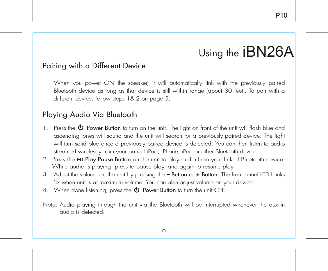 6iBN26Using theP10Pairing with a Different DeviceÊ 7iÊ ÞÕÊ «ÜiÀÊ &quot; Ê ÌiÊ Ã«i&gt;iÀ]Ê ÌÊ ÜÊ &gt;ÕÌ&gt;ÌV&gt;ÞÊ Ê ÜÌÊ ÌiÊ «ÀiÛÕÃÞÊ «&gt;Ài`ÊÕiÌÌÊ`iÛViÊ&gt;ÃÊ}Ê&gt;ÃÊÌ&gt;ÌÊ`iÛViÊÃÊÃÌÊÜÌÊÀ&gt;}iÊ&gt;LÕÌÊÎäÊviiÌ®°ÊTo pair with a `vviÀiÌÊ`iÛVi]ÊvÜÊÃÌi«ÃÊ£EÊÓÊÊ«&gt;}iÊx°Playing Audio Via Bluetooth 1. Press the Power Button to turn on the unit. The light on front of the unit will flash blue and ascending tones will sound and the unit will search for a previously paired device. The light will turn solid blue once a previously paired device is detected. 9ÕÊV&gt;ÊÌiÊÃÌiÊÌÊ&gt;Õ`Êstreamed wirelessly from your paired iPad, iPhone, iPod or other Bluetooth device.2. Press the Play Pause Button on the unit to play audio from your linked Bluetooth device. 7iÊ&gt;Õ`ÊÃÊ«&gt;Þ}]Ê«ÀiÃÃÊÌÊ«&gt;ÕÃiÊ«&gt;Þ]Ê&gt;`Ê&gt;}&gt;ÊÌÊÀiÃÕiÊ«&gt;Þ°Î°ÊÊÊ`ÕÃÌÊÌiÊÛÕiÊÊÌiÊÕÌÊLÞÊ«ÀiÃÃ}ÊÌiÊ– Button or + Button°Ê/iÊvÀÌÊ«&gt;iÊÊLÃÊÎÝÊÜiÊÕÌÊÃÊ&gt;ÌÊ&gt;ÝÕÊÛÕi°Ê9ÕÊV&gt;Ê&gt;ÃÊ&gt;`ÕÃÌÊÛÕiÊÊÞÕÀÊ`iÛVi°Ê{°Ê 7iÊ`iÊÃÌi}]Êpress the Power Button to turn the unit OFF.Note: Audio playing through the unit via the Bluetooth will be interrupted whenever the aux in audio is detected.