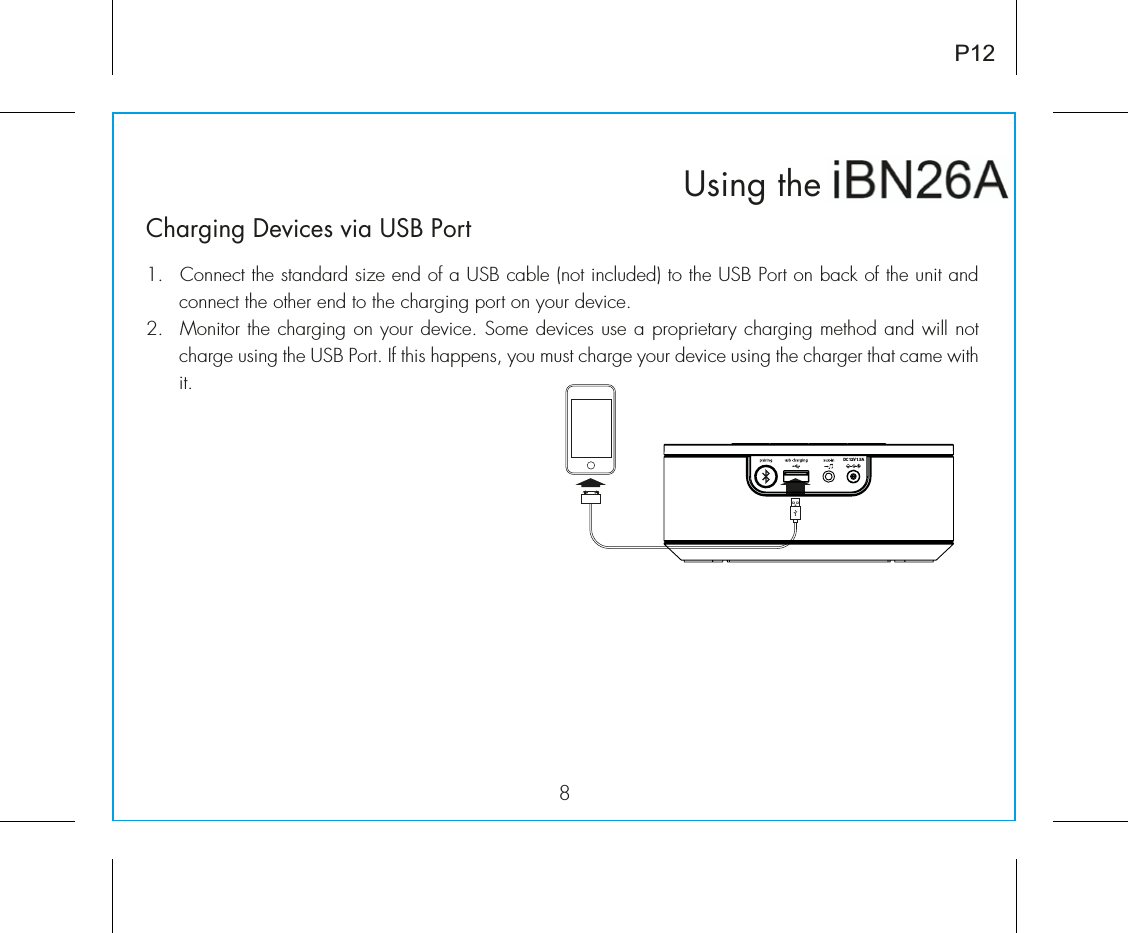 iBN26Using thenP12Charging Devices via USB Port1.  Connect the standard size end of a USB cable (not included) to the USB Port on back of the unit and connect the other end to the charging port on your device.Ó°Ê ÌÀÊÌiÊV&gt;À}}ÊÊÞÕÀÊ`iÛVi°Ê-iÊ`iÛViÃÊÕÃiÊ&gt;Ê«À«ÀiÌ&gt;ÀÞÊV&gt;À}}ÊiÌ`Ê&gt;`ÊÜÊÌÊcharge using the USB Port. If this happens, you must charge your device using the charger that came with it.DC 12V 1.5A