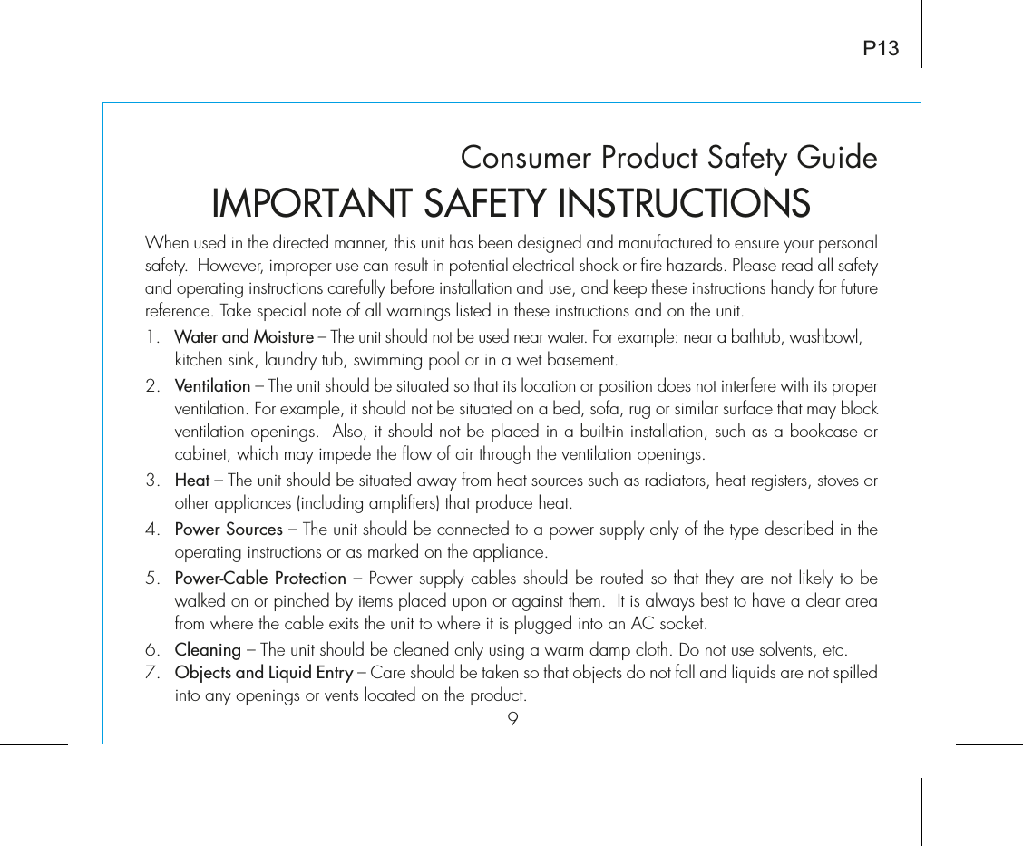 Consumer Product Safety Guide97iÊÕÃi`ÊÊÌiÊ`ÀiVÌi`Ê&gt;iÀ]ÊÌÃÊÕÌÊ&gt;ÃÊLiiÊ`iÃ}i`Ê&gt;`Ê&gt;Õv&gt;VÌÕÀi`ÊÌÊiÃÕÀiÊÞÕÀÊ«iÀÃ&gt;Êsafety.  However, improper use can result in potential electrical shock or fire hazards. Please read all safety and operating instructions carefully before installation and use, and keep these instructions handy for future reference. Take special note of all warnings listed in these instructions and on the unit. 1. Water and Moisture – The unit should not be used near water. For example: near a bathtub, washbowl, kitchen sink, laundry tub, swimming pool or in a wet basement. 2. Ventilation – The unit should be situated so that its location or position does not interfere with its proper ventilation. For example, it should not be situated on a bed, sofa, rug or similar surface that may block ventilation openings.  Also, it should not be placed in a built-in installation, such as a bookcase or cabinet, which may impede the flow of air through the ventilation openings.Î°ÊÊÊHeat – The unit should be situated away from heat sources such as radiators, heat registers, stoves or other appliances (including amplifiers) that produce heat.{°ÊÊÊPower Sources – The unit should be connected to a power supply only of the type described in the operating instructions or as marked on the appliance.x°ÊÊÊPower-Cable Protection – Power supply cables should be routed so that they are not likely to be walked on or pinched by items placed upon or against them.  It is always best to have a clear area from where the cable exits the unit to where it is plugged into an AC socket.6. Cleaning – The unit should be cleaned only using a warm damp cloth. Do not use solvents, etc.  7. Objects and Liquid Entry – Care should be taken so that objects do not fall and liquids are not spilled into any openings or vents located on the product.IMPORTANT SAFETY INSTRUCTIONSP13