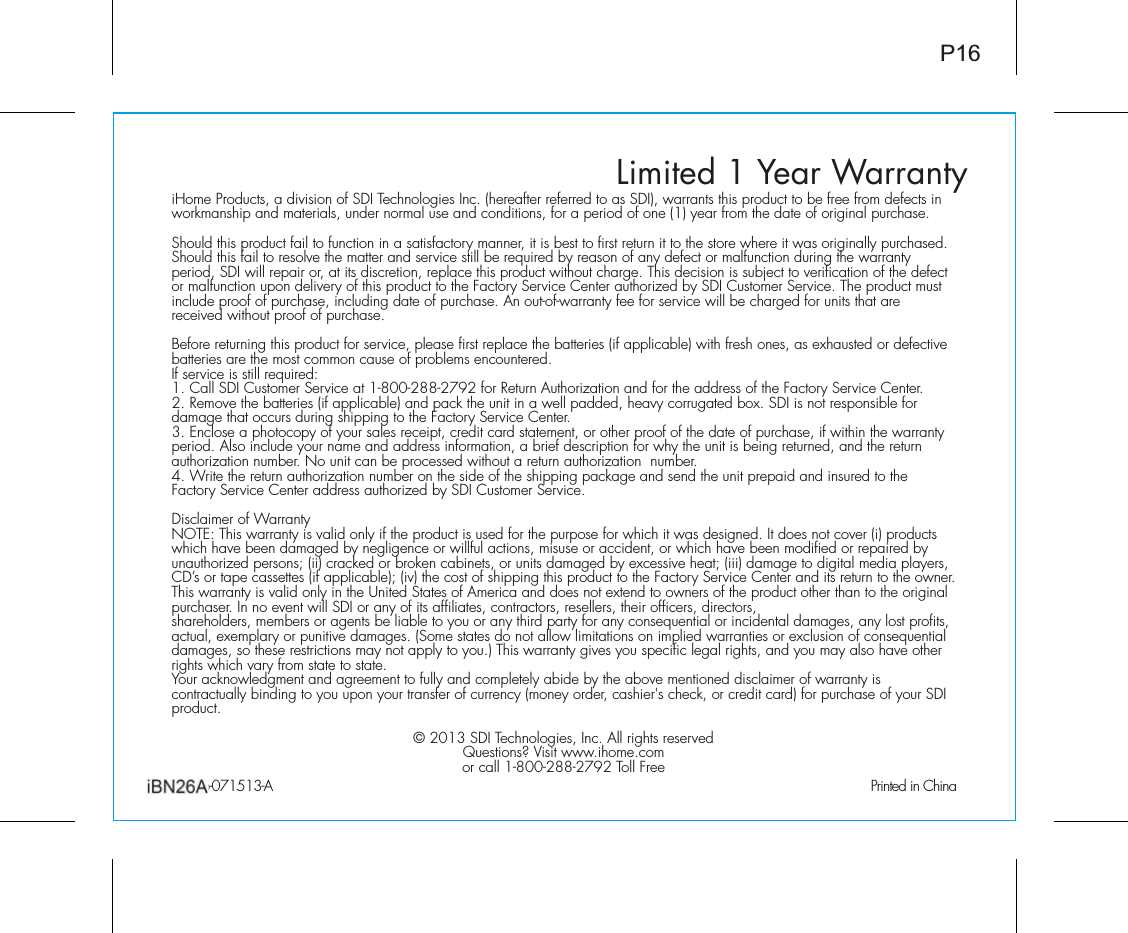 iHome Products, a division of SDI Technologies Inc. (hereafter referred to as SDI), warrants this product to be free from defects in workmanship and materials, under normal use and conditions, for a period of one (1) year from the date of original purchase.Should this product fail to function in a satisfactory manner, it is best to first return it to the store where it was originally purchased. Should this fail to resolve the matter and service still be required by reason of any defect or malfunction during the warranty period, SDI will repair or, at its discretion, replace this product without charge. This decision is subject to verification of the defect or malfunction upon delivery of this product to the Factory Service Center authorized by SDI Customer Service. The product must include proof of purchase, including date of purchase. An out-of-warranty fee for service will be charged for units that are received without proof of purchase.Before returning this product for service, please first replace the batteries (if applicable) with fresh ones, as exhausted or defective batteries are the most common cause of problems encountered.If service is still required:£°Ê&gt;Ê-ÊÕÃÌiÀÊ-iÀÛViÊ&gt;ÌÊ£nääÓnnÓÇÓÊvÀÊ,iÌÕÀÊÕÌÀâ&gt;ÌÊ&gt;`ÊvÀÊÌiÊ&gt;``ÀiÃÃÊvÊÌiÊ&gt;VÌÀÞÊ-iÀÛViÊiÌiÀ°Ê2. Remove the batteries (if applicable) and pack the unit in a well padded, heavy corrugated box. SDI is not responsible for damage that occurs during shipping to the Factory Service Center.Î°ÊVÃiÊ&gt;Ê«ÌV«ÞÊvÊÞÕÀÊÃ&gt;iÃÊÀiVi«Ì]ÊVÀi`ÌÊV&gt;À`ÊÃÌ&gt;ÌiiÌ]ÊÀÊÌiÀÊ«ÀvÊvÊÌiÊ`&gt;ÌiÊvÊ«ÕÀV&gt;Ãi]ÊvÊÜÌÊÌiÊÜ&gt;ÀÀ&gt;ÌÞÊperiod. Also include your name and address information, a brief description for why the unit is being returned, and the return authorization number. No unit can be processed without a return authorization  number.{°Ê7ÀÌiÊÌiÊÀiÌÕÀÊ&gt;ÕÌÀâ&gt;ÌÊÕLiÀÊÊÌiÊÃ`iÊvÊÌiÊÃ««}Ê«&gt;V&gt;}iÊ&gt;`ÊÃi`ÊÌiÊÕÌÊ«Ài«&gt;`Ê&gt;`ÊÃÕÀi`ÊÌÊÌiÊFactory Service Center address authorized by SDI Customer Service.ÃV&gt;iÀÊvÊ7&gt;ÀÀ&gt;ÌÞ &quot;/\Ê/ÃÊÜ&gt;ÀÀ&gt;ÌÞÊÃÊÛ&gt;`ÊÞÊvÊÌiÊ«À`ÕVÌÊÃÊÕÃi`ÊvÀÊÌiÊ«ÕÀ«ÃiÊvÀÊÜVÊÌÊÜ&gt;ÃÊ`iÃ}i`°ÊÌÊ`iÃÊÌÊVÛiÀÊ®Ê«À`ÕVÌÃÊwhich have been damaged by negligence or willful actions, misuse or accident, or which have been modified or repaired by unauthorized persons; (ii) cracked or broken cabinets, or units damaged by excessive heat; (iii) damage to digital media players,CD’s or tape cassettes (if applicable); (iv) the cost of shipping this product to the Factory Service Center and its return to the owner.This warranty is valid only in the United States of America and does not extend to owners of the product other than to the originalpurchaser. In no event will SDI or any of its affiliates, contractors, resellers, their officers, directors, shareholders, members or agents be liable to you or any third party for any consequential or incidental damages, any lost profits, actual, exemplary or punitive damages. (Some states do not allow limitations on implied warranties or exclusion of consequential damages, so these restrictions may not apply to you.) This warranty gives you specific legal rights, and you may also have otherrights which vary from state to state.9ÕÀÊ&gt;VÜi`}iÌÊ&gt;`Ê&gt;}ÀiiiÌÊÌÊvÕÞÊ&gt;`ÊV«iÌiÞÊ&gt;L`iÊLÞÊÌiÊ&gt;LÛiÊiÌi`Ê`ÃV&gt;iÀÊvÊÜ&gt;ÀÀ&gt;ÌÞÊÃÊcontractually binding to you upon your transfer of currency (money order, cashier&apos;s check, or credit card) for purchase of your SDI product.^ÊÓä£ÎÊ-Ê/iV}iÃ]ÊV°ÊÊÀ}ÌÃÊÀiÃiÀÛi`+ÕiÃÌÃ¶Ê6ÃÌÊÜÜÜ°i°VÀÊV&gt;Ê£nääÓnnÓÇÓÊ/ÊÀiiLimited 1 Year Warranty ÓÈäÇ£x£ÎÊÊÊÊ ÊÊÊÊÊÊÊÊÊÊÊÊÊÊÊÊÊÊÊÊÊÊÊÊÊÊÊÊÊÊÊÊÊÊÊÊÊÊÊÊÊÊ *ÀÌi`ÊÊ&gt;P16