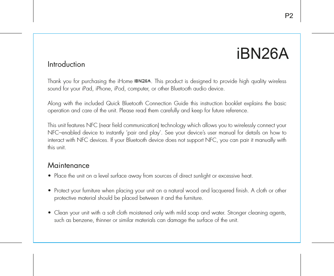 iBN26IntroductionThank you for purchasing the iHome iBN26. This product is designed to provide high quality wireless sound for your iPad, iPhone, iPod, computer, or other Bluetooth audio device.Along with the included Quick Bluetooth Connection Guide this instruction booklet explains the basic operation and care of the unit. Please read them carefully and keep for future reference.This unit features NFC (near field communication) technology which allows you to wirelessly connect your NFC–enabled device to instantly ‘pair and play’. See your device’s user manual for details on how to interact with NFC devices. If your Bluetooth device does not support NFC, you can pair it manually with this unit.MaintenanceUÊ *&gt;ViÊÌiÊÕÌÊÊ&gt;ÊiÛiÊÃÕÀv&gt;ViÊ&gt;Ü&gt;ÞÊvÀÊÃÕÀViÃÊvÊ`ÀiVÌÊÃÕ}ÌÊÀÊiÝViÃÃÛiÊi&gt;Ì°UÊ *ÀÌiVÌÊÞÕÀÊvÕÀÌÕÀiÊÜiÊ«&gt;V}ÊÞÕÀÊÕÌÊÊ&gt;Ê&gt;ÌÕÀ&gt;ÊÜ`Ê&gt;`Ê&gt;VµÕiÀi`ÊvÃ°ÊÊVÌÊÀÊÌiÀÊprotective material should be placed between it and the furniture.UÊ i&gt;ÊÞÕÀÊÕÌÊÜÌÊ&gt;ÊÃvÌÊVÌÊÃÌii`ÊÞÊÜÌÊ`ÊÃ&gt;«Ê&gt;`ÊÜ&gt;ÌiÀ°Ê-ÌÀ}iÀÊVi&gt;}Ê&gt;}iÌÃ]Êsuch as benzene, thinner or similar materials can damage the surface of the unit.P2