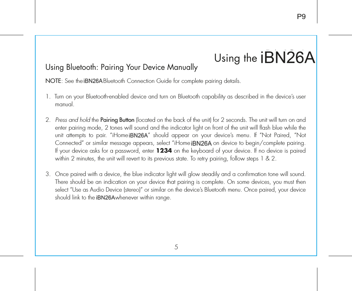 iBN26Using thexP9Using Bluetooth: Pairing Your Device ManuallyNOTE: See the iBN26 Bluetooth Connection Guide for complete pairing details.1.  Turn on your Bluetooth-enabled device and turn on Bluetooth capability as described in the device’s user manual.2. Press and hold the Pairing Button (located on the back of the unit) for 2 seconds. The unit will turn on and enter pairing mode, 2 tones will sound and the indicator light on front of the unit will flash blue while the unit attempts to pair. ºiÊ  ÓÈ»Ê ÃÕ`Ê &gt;««i&gt;ÀÊ Ê ÞÕÀÊ `iÛVi½ÃÊ iÕ°Ê vÊ º ÌÊ *&gt;Ài`]Ê º ÌÊiVÌi`»ÊÀÊÃ&gt;ÀÊiÃÃ&gt;}iÊ&gt;««i&gt;ÀÃ]ÊÃiiVÌÊºiÊ ÓÈ»ÊÊ`iÛViÊÌÊLi}ÉV«iÌiÊ«&gt;À}°ÊIf your device asks for a password, enter 1234 on the keyboard of your device. If no device is paired ÜÌÊÓÊÕÌiÃ]ÊÌiÊÕÌÊÜÊÀiÛiÀÌÊÌÊÌÃÊ«ÀiÛÕÃÊÃÌ&gt;Ìi°Ê/ÊÀiÌÀÞÊ«&gt;À}]ÊvÜÊÃÌi«ÃÊ£ÊEÊÓ°Î°ÊOnce paired with a device, the blue indicator light will glow steadily and a confirmation tone will sound. There should be an indication on your device that pairing is complete. On some devices, you must then ÃiiVÌÊº1ÃiÊ&gt;ÃÊÕ`ÊiÛViÊÃÌiÀi®»ÊÀÊÃ&gt;ÀÊÊÌiÊ`iÛVi½ÃÊÕiÌÌÊiÕ°Ê&quot;ViÊ«&gt;Ài`]ÊÞÕÀÊ`iÛViÊshould link to the iBN26 whenever within range.