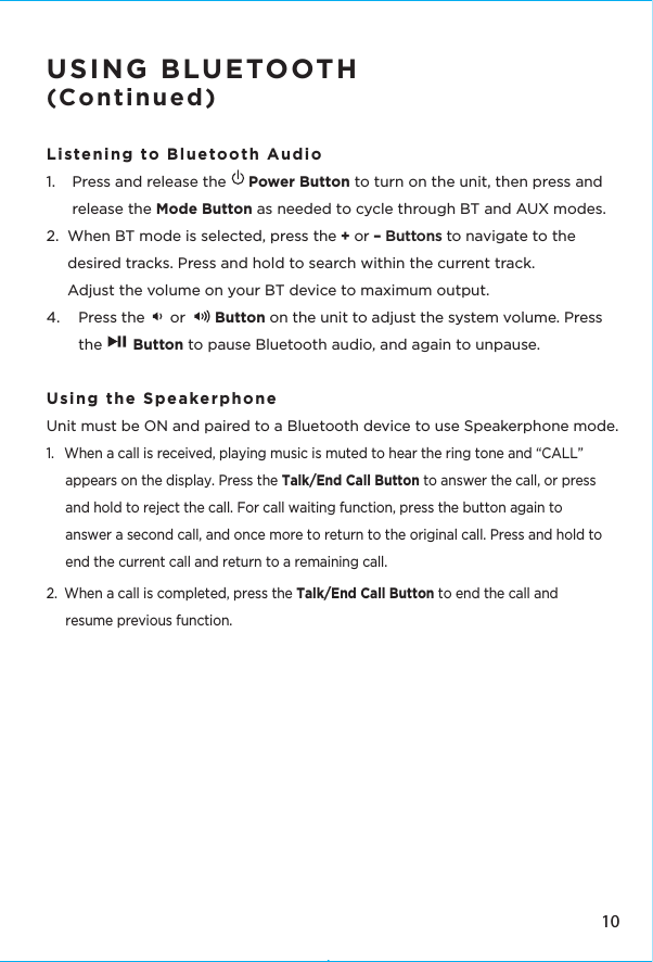 USING BLUETOOTH(Continued) Listening to Bluetooth Audio 1.  Press and release the     Power Button to turn on the unit, then press and release the Mode Button as needed to cycle through BT and AUX modes.2.  When BT mode is selected, press the + or – Buttons to navigate to the    desired tracks. Press and hold to search within the current track.  Adjust the volume on your BT device to maximum output.4.  Press the      or       Button on the unit to adjust the system volume. Press the       Button to pause Bluetooth audio, and again to unpause. Using the Speakerphone Unit must be ON and paired to a Bluetooth device to use Speakerphone mode.1.  When a call is received, playing music is muted to hear the ring tone and “CALL” appears on the display. Press the Talk/End Call Button to answer the call, or press and hold to reject the call. For call waiting function, press the button again to answer a second call, and once more to return to the original call. Press and hold to end the current call and return to a remaining call.2.  When a call is completed, press the Talk/End Call Button to end the call and resume previous function.10