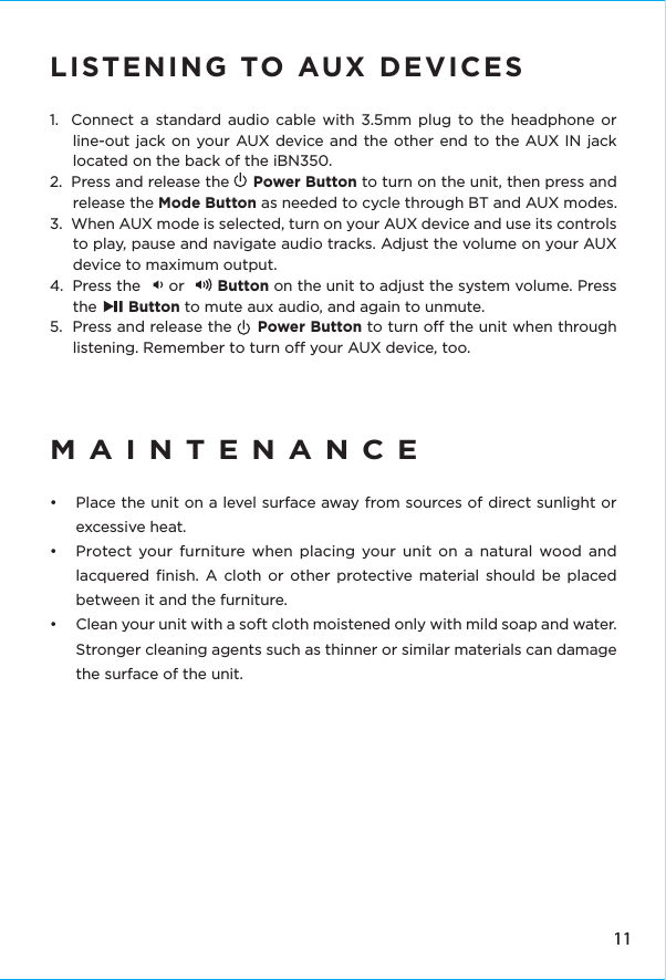 LISTENING TO AUX DEVICES1.  Connect a standard audio cable with 3.5mm plug to the headphone or line-out jack on your AUX device and the other end to the AUX IN jack located on the back of the iBN350.2.  Press and release the     Power Button to turn on the unit, then press and release the Mode Button as needed to cycle through BT and AUX modes.3.  When AUX mode is selected, turn on your AUX device and use its controls to play, pause and navigate audio tracks. Adjust the volume on your AUX device to maximum output.4.  Press the      or       Button on the unit to adjust the system volume. Press the       Button to mute aux audio, and again to unmute.5.  Press and release the     Power Button to turn o the unit when through listening. Remember to turn o your AUX device, too.MAINTENANCE•  Place the unit on a level surface away from sources of direct sunlight or excessive heat.•  Protect your furniture when placing your unit on a natural wood and lacquered ﬁnish. A cloth or other protective material should be placed between it and the furniture.•  Clean your unit with a soft cloth moistened only with mild soap and water. Stronger cleaning agents such as thinner or similar materials can damage the surface of the unit.11