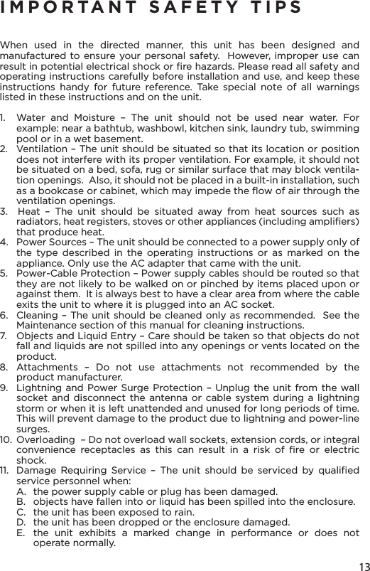 13IMPORTANT SAFETY TIPSWhen used in the directed manner, this unit has been designed and manufactured to ensure your personal safety.  However, improper use can result in potential electrical shock or ﬁre hazards. Please read all safety and operating instructions carefully before installation and use, and keep these instructions handy for future reference. Take special note of all warnings listed in these instructions and on the unit. 1.   Water and Moisture – The unit should not be used near water. For example: near a bathtub, washbowl, kitchen sink, laundry tub, swimming pool or in a wet basement. 2.   Ventilation – The unit should be situated so that its location or position does not interfere with its proper ventilation. For example, it should not be situated on a bed, sofa, rug or similar surface that may block ventila-tion openings.  Also, it should not be placed in a built-in installation, such as a bookcase or cabinet, which may impede the ﬂow of air through the ventilation openings.3.  Heat – The unit should be situated away from heat sources such as radiators, heat registers, stoves or other appliances (including ampliﬁers) that produce heat.4.   Power Sources – The unit should be connected to a power supply only of the type described in the operating instructions or as marked on the appliance. Only use the AC adapter that came with the unit.5.   Power-Cable Protection – Power supply cables should be routed so that they are not likely to be walked on or pinched by items placed upon or against them.  It is always best to have a clear area from where the cable exits the unit to where it is plugged into an AC socket.6.   Cleaning – The unit should be cleaned only as recommended.  See the Maintenance section of this manual for cleaning instructions.7.   Objects and Liquid Entry – Care should be taken so that objects do not fall and liquids are not spilled into any openings or vents located on the product.8.  Attachments – Do not use attachments not recommended by the product manufacturer.9.   Lightning and Power Surge Protection – Unplug the unit from the wall socket and disconnect the antenna or cable system during a lightning storm or when it is left unattended and unused for long periods of time. This will prevent damage to the product due to lightning and power-line surges.10.  Overloading  – Do not overload wall sockets, extension cords, or integral convenience receptacles as this can result in a risk of ﬁre or electric shock.11.  Damage Requiring Service – The unit should be serviced by qualiﬁed service personnel when:A.  the power supply cable or plug has been damaged.B.   objects have fallen into or liquid has been spilled into the enclosure.C.   the unit has been exposed to rain.D.   the unit has been dropped or the enclosure damaged.E.  the unit exhibits a marked change in performance or does not operate normally.