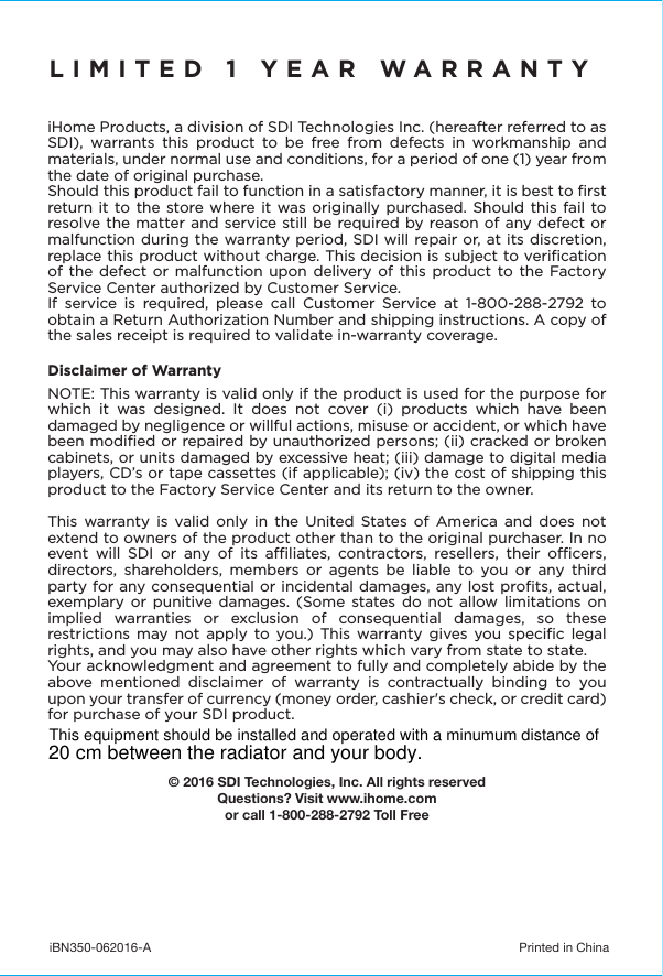 iBN350-062016-A  Printed in ChinaLIMITED 1 YEAR WARRANTYiHome Products, a division of SDI Technologies Inc. (hereafter referred to as SDI), warrants this product to be free from defects in workmanship and materials, under normal use and conditions, for a period of one (1) year from the date of original purchase.Should this product fail to function in a satisfactory manner, it is best to ﬁrst return it to the store where it was originally purchased. Should this fail to resolve the matter and service still be required by reason of any defect or malfunction during the warranty period, SDI will repair or, at its discretion, replace this product without charge. This decision is subject to veriﬁcation of the defect or malfunction upon delivery of this product to the Factory Service Center authorized by Customer Service.If service is required, please call Customer Service at 1-800-288-2792 to obtain a Return Authorization Number and shipping instructions. A copy of the sales receipt is required to validate in-warranty coverage. Disclaimer of WarrantyNOTE: This warranty is valid only if the product is used for the purpose for which it was designed. It does not cover (i) products which have been damaged by negligence or willful actions, misuse or accident, or which have been modiﬁed or repaired by unauthorized persons; (ii) cracked or broken cabinets, or units damaged by excessive heat; (iii) damage to digital media players, CD’s or tape cassettes (if applicable); (iv) the cost of shipping this product to the Factory Service Center and its return to the owner.This warranty is valid only in the United States of America and does not extend to owners of the product other than to the original purchaser. In no event will SDI or any of its aliates, contractors, resellers, their ocers, directors, shareholders, members or agents be liable to you or any third party for any consequential or incidental damages, any lost proﬁts, actual, exemplary or punitive damages. (Some states do not allow limitations on implied warranties or exclusion of consequential damages, so these restrictions may not apply to you.) This warranty gives you speciﬁc legal rights, and you may also have other rights which vary from state to state.Your acknowledgment and agreement to fully and completely abide by the above mentioned disclaimer of warranty is contractually binding to you upon your transfer of currency (money order, cashier&apos;s check, or credit card) for purchase of your SDI product.© 2016 SDI Technologies, Inc. All rights reservedQuestions? Visit www.ihome.comor call 1-800-288-2792 Toll FreeThis equipment should be installed and operated with a minumum distance of 20 cm between the radiator and your body.