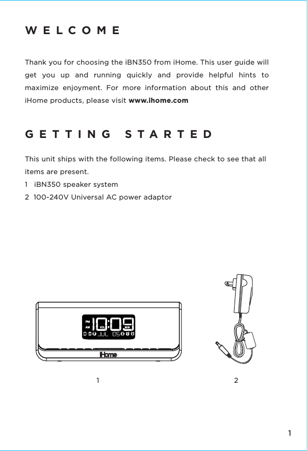 11 2WELCOMEThank you for choosing the iBN350 from iHome. This user guide will get you up and running quickly and provide helpful hints to maximize enjoyment. For more information about this and other iHome products, please visit www.ihome.com  GETTING STARTEDThis unit ships with the following items. Please check to see that all items are present.1   iBN350 speaker system2  100-240V Universal AC power adaptor