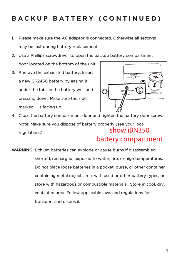 4BACKUP BATTERY (CONTINUED)1.  Please make sure the AC adaptor is connected. Otherwise all settings may be lost during battery replacement.2.  Use a Phillips screwdriver to open the backup battery compartment door located on the bottom of the unit.3.  Remove the exhausted battery. Insert a new CR2450 battery by easing it under the tabs in the battery well and pressing down. Make sure the side marked + is facing up. 4.  Close the battery compartment door and tighten the battery door screw.  Note: Make sure you dispose of battery properly (see your local regulations).WARNING: Lithium batteries can explode or cause burns if disassembled, shorted, recharged, exposed to water, ﬁre, or high temperatures. Do not place loose batteries in a pocket, purse, or other container containing metal objects, mix with used or other battery types, or store with hazardous or combustible materials.  Store in cool, dry, ventilated area. Follow applicable laws and regulations for transport and disposal.show iBN350battery compartment