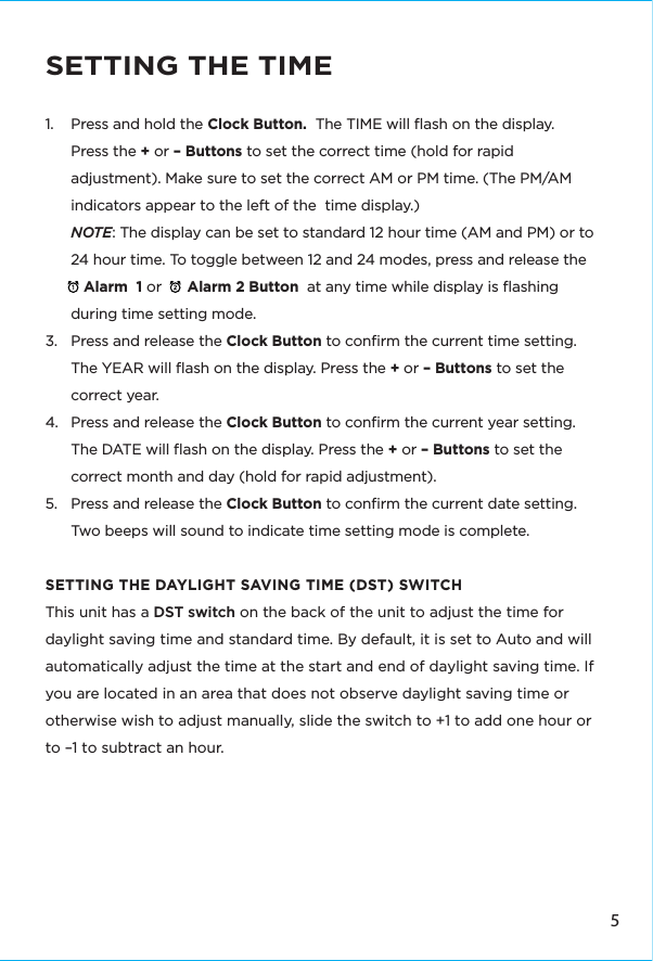5SETTING THE TIME1.  Press and hold the Clock Button.  The TIME will ﬂash on the display.  Press the + or – Buttons to set the correct time (hold for rapid adjustment). Make sure to set the correct AM or PM time. (The PM/AM indicators appear to the left of the  time display.)NOTE: The display can be set to standard 12 hour time (AM and PM) or to 24 hour time. To toggle between 12 and 24 modes, press and release the           Alarm  1 or      Alarm 2 Button  at any time while display is ﬂashing during time setting mode.3.  Press and release the Clock Button to conﬁrm the current time setting. The YEAR will ﬂash on the display. Press the + or – Buttons to set the correct year.4.  Press and release the Clock Button to conﬁrm the current year setting. The DATE will ﬂash on the display. Press the + or – Buttons to set the correct month and day (hold for rapid adjustment).5.  Press and release the Clock Button to conﬁrm the current date setting. Two beeps will sound to indicate time setting mode is complete. SETTING THE DAYLIGHT SAVING TIME (DST) SWITCHThis unit has a DST switch on the back of the unit to adjust the time for daylight saving time and standard time. By default, it is set to Auto and will automatically adjust the time at the start and end of daylight saving time. If you are located in an area that does not observe daylight saving time or otherwise wish to adjust manually, slide the switch to +1 to add one hour or to –1 to subtract an hour. 