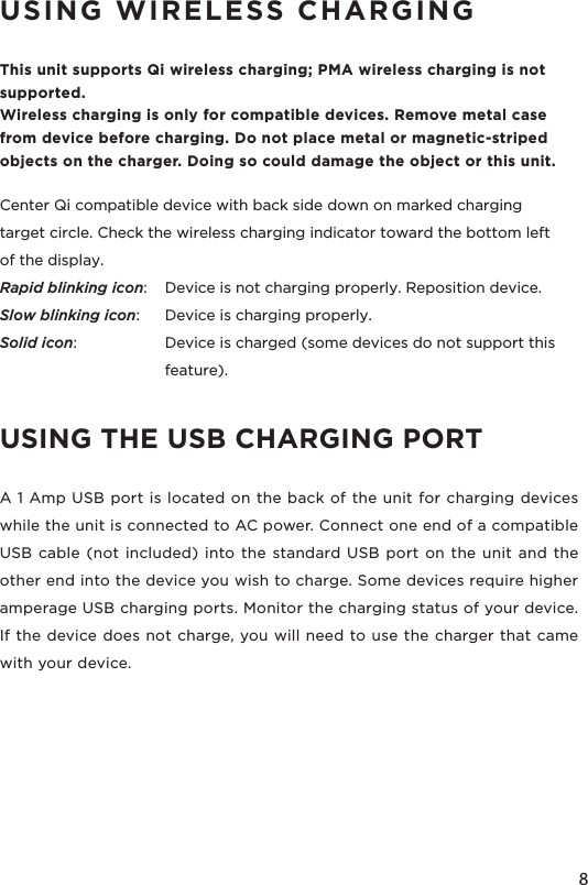 8USING WIRELESS CHARGINGThis unit supports Qi wireless charging; PMA wireless charging is not supported.Wireless charging is only for compatible devices. Remove metal case from device before charging. Do not place metal or magnetic-striped objects on the charger. Doing so could damage the object or this unit. Center Qi compatible device with back side down on marked charging target circle. Check the wireless charging indicator toward the bottom left of the display.Rapid blinking icon:   Device is not charging properly. Reposition device.Slow blinking icon:  Device is charging properly.Solid icon:   Device is charged (some devices do not support this    feature).USING THE USB CHARGING PORTA 1 Amp USB port is located on the back of the unit for charging devices while the unit is connected to AC power. Connect one end of a compatible USB cable (not included) into the standard USB port on the unit and the other end into the device you wish to charge. Some devices require higher amperage USB charging ports. Monitor the charging status of your device. If the device does not charge, you will need to use the charger that came with your device.