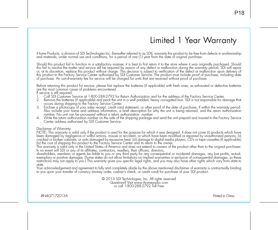Limited 1 Year WarrantyiHome Products, a division of SDI Technologies Inc. (hereafter referred to as SDI), warrants this product to be free from defects in workmanship and materials, under normal use and conditions, for a period of one (1) year from the date of original purchase.Should this product fail to function in a satisfactory manner, it is best to first return it to the store where it was originally purchased. Should this fail to resolve the matter and service still be required by reason of any defect or malfunction during the warranty period, SDI will repair or, at its discretion, replace this product without charge. This decision is subject to verification of the defect or malfunction upon delivery of this product to the Factory Service Center authorized by SDI Customer Service. The product must include proof of purchase, including date of purchase. An out-of-warranty fee for service will be charged for units that are received without proof of purchase.Before returning this product for service, please first replace the batteries (if applicable) with fresh ones, as exhausted or defective batteries are the most common cause of problems encountered.If service is still required:1.   Call SDI Customer Service at 1-800-288-2792 for Return Authorization and for the address of the Factory Service Center. 2.   Remove the batteries (if applicable) and pack the unit in a well padded, heavy corrugated box. SDI is not responsible for damage that occurs during shipping to the Factory Service Center.3.   Enclose a photocopy of your sales receipt, credit card statement, or other proof of the date of purchase, if within the warranty period. Also include your name and address information, a brief description for why the unit is being returned, and the return authorization number. No unit can be processed without a return authorization  number.4.   Write the return authorization number on the side of the shipping package and send the unit prepaid and insured to the Factory Service Center address authorized by SDI Customer Service.Disclaimer of WarrantyNOTE: This warranty is valid only if the product is used for the purpose for which it was designed. It does not cover (i) products which have been damaged by negligence or willful actions, misuse or accident, or which have been modified or repaired by unauthorized persons; (ii) cracked or broken cabinets, or units damaged by excessive heat; (iii) damage to digital media players, CD’s or tape cassettes (if applicable); (iv) the cost of shipping this product to the Factory Service Center and its return to the owner.This warranty is valid only in the United States of America and does not extend to owners of the product other than to the original purchaser. In no event will SDI or any of its affiliates, contractors, resellers, their officers, directors, shareholders, members or agents be liable to you or any third party for any consequential or incidental damages, any lost profits, actual, exemplary or punitive damages. (Some states do not allow limitations on implied warranties or exclusion of consequential damages, so these restrictions may not apply to you.) This warranty gives you specific legal rights, and you may also have other rights which vary from state to state.Your acknowledgement and agreement to fully and completely abide by the above mentioned disclaimer of warranty is contractually binding to you upon your transfer of currency (money order, cashier&apos;s check, or credit card) for purchase of your SDI product.© 2013 SDI Technologies, Inc. All rights reservedQuestions? Visit www.ihomeaudio.comor call 1-800-288-2792 Toll FreeiBN4-07172013-A                                             Printed in ChinaP18