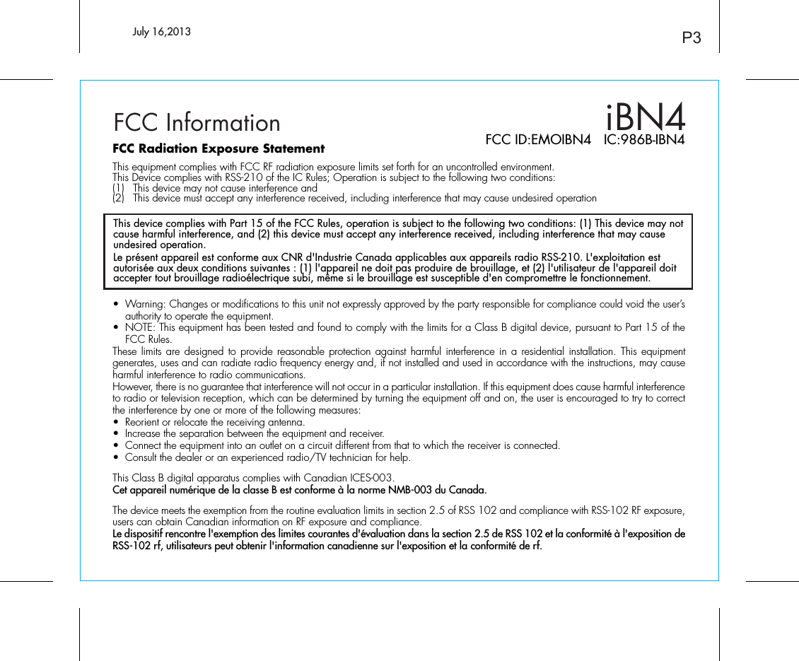 iBN4FCC InformationThis device complies with Part 15 of the FCC Rules, operation is subject to the following two conditions: (1) This device may not cause harmful interference, and (2) this device must accept any interference received, including interference that may cause undesired operation.Le présent appareil est conforme aux CNR d&apos;Industrie Canada applicables aux appareils radio RSS-210. L&apos;exploitation est autorisée aux deux conditions suivantes : (1) l&apos;appareil ne doit pas produire de brouillage, et (2) l&apos;utilisateur de l&apos;appareil doit accepter tout brouillage radioélectrique subi, même si le brouillage est susceptible d&apos;en compromettre le fonctionnement. P3FCC Radiation Exposure StatementThis equipment complies with FCC RF radiation exposure limits set forth for an uncontrolled environment. This Device complies with RSS-210 of the IC Rules; Operation is subject to the following two conditions: (1)  This device may not cause interference and   (2)  This device must accept any interference received, including interference that may cause undesired operation•  Warning: Changes or modifications to this unit not expressly approved by the party responsible for compliance could void the user’s authority to operate the equipment.•  NOTE: This equipment has been tested and found to comply with the limits for a Class B digital device, pursuant to Part 15 of the FCC Rules.These limits are designed to provide reasonable protection against harmful interference in a residential installation. This equipment generates, uses and can radiate radio frequency energy and, if not installed and used in accordance with the instructions, may cause harmful interference to radio communications.However, there is no guarantee that interference will not occur in a particular installation. If this equipment does cause harmful interference to radio or television reception, which can be determined by turning the equipment off and on, the user is encouraged to try to correct the interference by one or more of the following measures:•  Reorient or relocate the receiving antenna.•  Increase the separation between the equipment and receiver.•  Connect the equipment into an outlet on a circuit different from that to which the receiver is connected.•  Consult the dealer or an experienced radio/TV technician for help.This Class B digital apparatus complies with Canadian ICES-003.Cet appareil numérique de la classe B est conforme à la norme NMB-003 du Canada.The device meets the exemption from the routine evaluation limits in section 2.5 of RSS 102 and compliance with RSS-102 RF exposure, users can obtain Canadian information on RF exposure and compliance.Le dispositif rencontre l&apos;exemption des limites courantes d&apos;évaluation dans la section 2.5 de RSS 102 et la conformité à l&apos;exposition de RSS-102 rf, utilisateurs peut obtenir l&apos;information canadienne sur l&apos;exposition et la conformité de rf. FCC ID:EMOIBN4   IC:986B-IBN4July 16,2013