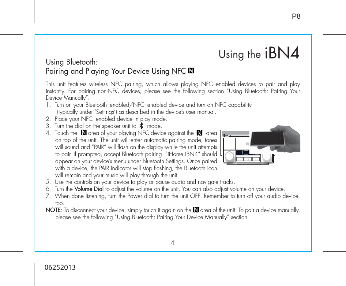 iBN4Using the4P8Using Bluetooth: Pairing and Playing Your Device Using NFCThis unit features wireless NFC pairing, which allows playing NFC–enabled devices to pair and play instantly.  For  pairing  non-NFC  devices,  please  see  the  following  section  “Using  Bluetooth:  Pairing  Your Device Manually”.1.  Turn on your Bluetooth–enabled/NFC–enabled device and turn on NFC capability              (typically under ‘Settings’) as described in the device’s user manual.2.  Place your NFC–enabled device in play mode.3.  Turn the dial on the speaker unit to      mode.4.  Touch the       area of your playing NFC device against the        area on top of the unit. The unit will enter automatic pairing mode, tones will sound and “PAIR” will flash on the display while the unit attempts to pair. If prompted, accept Bluetooth pairing. “iHome iBN4” should appear on your device’s menu under Bluetooth Settings. Once paired with a device, the PAIR indicator will stop flashing, the Bluetooth icon will remain and your music will play through the unit.5. Use the controls on your device to play or pause audio and navigate tracks.6.  Turn the Volume Dial to adjust the volume on the unit. You can also adjust volume on your device. 7.  When done listening, turn the Power dial to turn the unit OFF. Remember to turn off your audio device, too. NOTE: To disconnect your device, simply touch it again on the      area of the unit. To pair a device manually, please see the following “Using Bluetooth: Pairing Your Device Manually” section.06252013