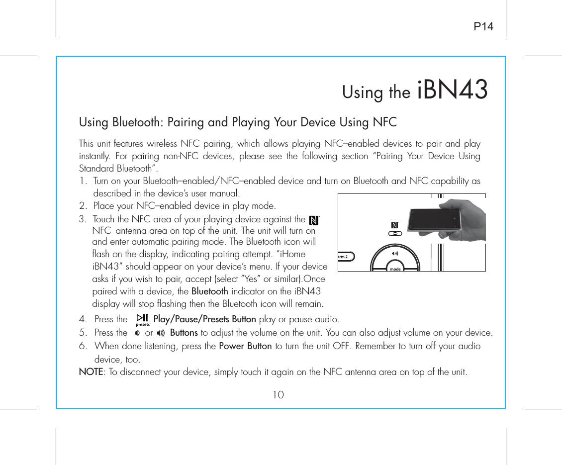    iBN43Using the10P14Using Bluetooth: Pairing and Playing Your Device Using NFCThis unit features wireless NFC pairing, which allows playing NFC–enabled devices to pair and play instantly. For pairing non-NFC devices, please see the following section “Pairing Your Device Using Standard Bluetooth”.1.  Turn on your Bluetooth–enabled/NFC–enabled device and turn on Bluetooth and NFC capability as       described in the device’s user manual.2.  Place your NFC–enabled device in play mode.4. Press the         Play/Pause/Presets Button play or pause audio.5. Press the      or      Buttons to adjust the volume on the unit. You can also adjust volume on your device. 6.  When done listening, press the Power Button to turn the unit OFF. Remember to turn off your audio device, too.NOTE: To disconnect your device, simply touch it again on the NFC antenna area on top of the unit. 3.  Touch the NFC area of your playing device against the   NFC  antenna  area on top of the unit. The unit will turn on and enter automatic pairing mode. The Bluetooth icon will flash on the display, indicating pairing attempt. “iHome iBN43” should appear on your device’s menu. If your device asks if you wish to pair, accept (select “Yes” or similar).Once paired with a device, the Bluetooth indicator on the iBN43 display will stop flashing then the Bluetooth icon will remain. ®
