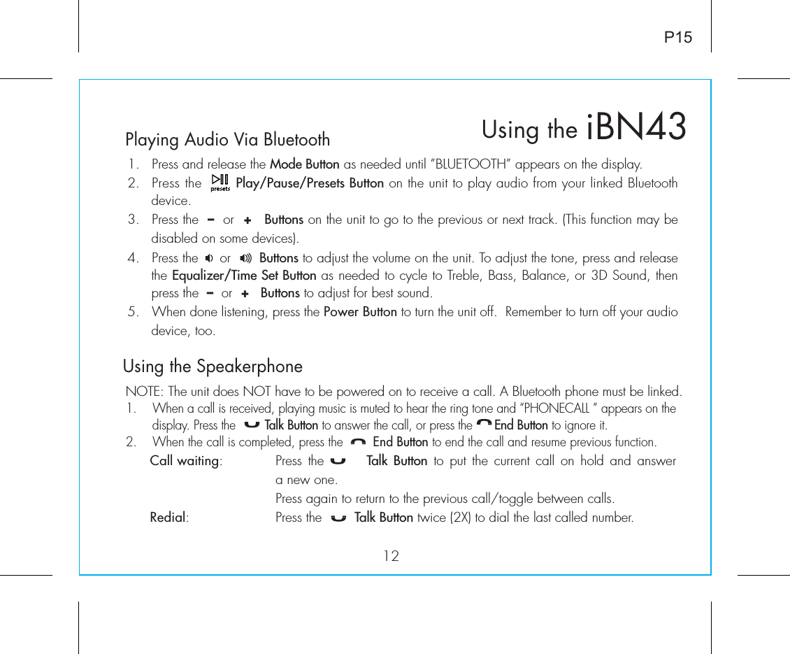 Playing Audio Via Bluetooth 1.  Press and release the Mode Button as needed until ”BLUETOOTH” appears on the display.2.  Press the       Play/Pause/Presets Button on the unit to play audio from your linked Bluetooth device.3.  Press the  –  or  +   Buttons on the unit to go to the previous or next track. (This function may be disabled on some devices).4.  Press the     or       Buttons to adjust the volume on the unit. To adjust the tone, press and release the Equalizer/Time Set Button as needed to cycle to Treble, Bass, Balance, or 3D Sound, then press the  –  or  +   Buttons to adjust for best sound.5.  When done listening, press the Power Button to turn the unit off.  Remember to turn off your audio device, too.Using the Speakerphone NOTE: The unit does NOT have to be powered on to receive a call. A Bluetooth phone must be linked.1.  When a call is received, playing music is muted to hear the ring tone and “PHONECALL ” appears on the display. Press the        Talk Button to answer the call, or press the      End Button to ignore it. 2.  When the call is completed, press the        End Button to end the call and resume previous function. Call waiting:  Press the       Talk Button to put the current call on hold and answer      a new one.      Press again to return to the previous call/toggle between calls. Redial:    Press the   Talk Button twice (2X) to dial the last called number.iBN43Using the12P15