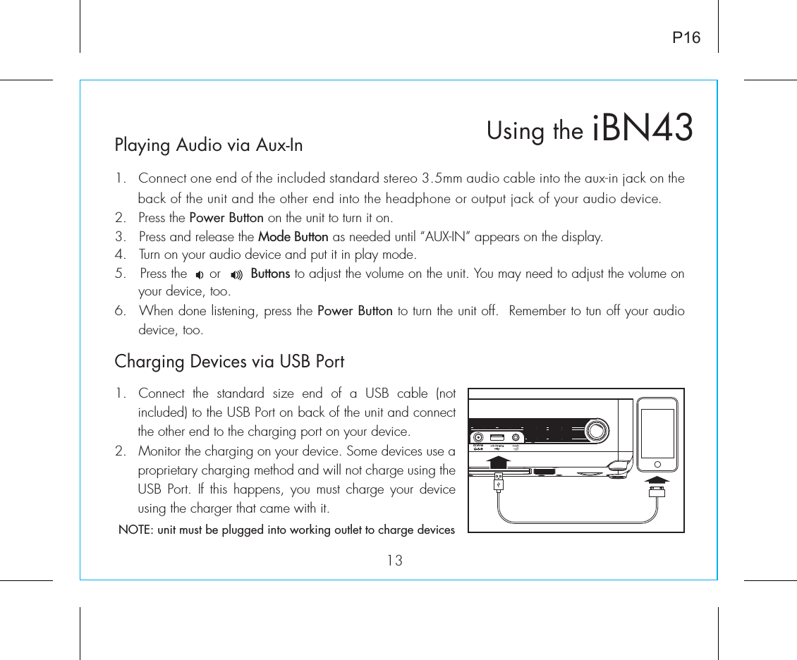 Playing Audio via Aux-In1.  Connect one end of the included standard stereo 3.5mm audio cable into the aux-in jack on the back of the unit and the other end into the headphone or output jack of your audio device.  2.   Press the Power Button on the unit to turn it on.3.   Press and release the Mode Button as needed until “AUX-IN” appears on the display.4.   Turn on your audio device and put it in play mode.5.   Press the     or       Buttons to adjust the volume on the unit. You may need to adjust the volume on your device, too.6.  When done listening, press the Power Button to turn the unit off.  Remember to tun off your audio device, too.iBN43Using the13P16Charging Devices via USB Port1.  Connect the standard size end of a USB cable (not included) to the USB Port on back of the unit and connect the other end to the charging port on your device.2.  Monitor the charging on your device. Some devices use a proprietary charging method and will not charge using the USB Port. If this happens, you must charge your device using the charger that came with it. NOTE: unit must be plugged into working outlet to charge devicesDC 9V 3A 