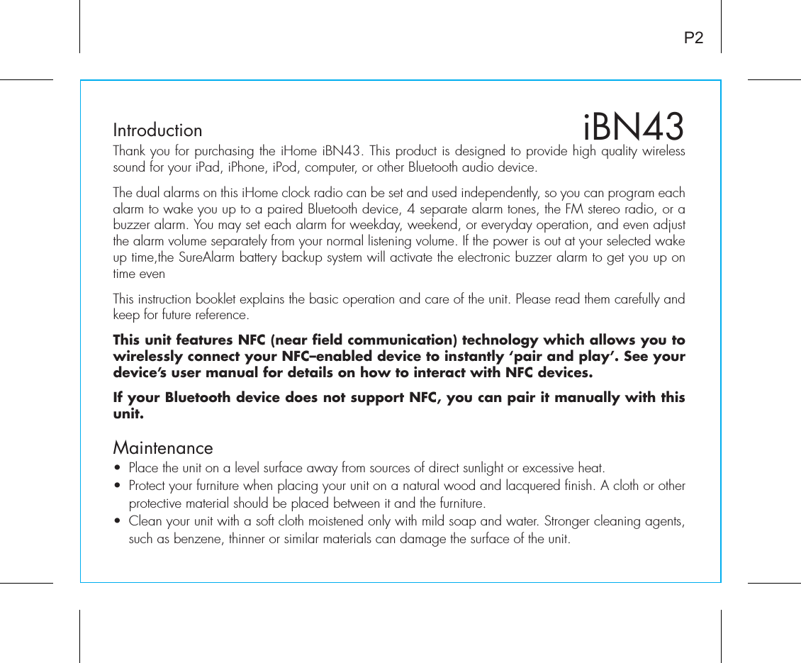 iBN43IntroductionThank you for purchasing the iHome iBN43. This product is designed to provide high quality wireless sound for your iPad, iPhone, iPod, computer, or other Bluetooth audio device. The dual alarms on this iHome clock radio can be set and used independently, so you can program each alarm to wake you up to a paired Bluetooth device, 4 separate alarm tones, the FM stereo radio, or a buzzer alarm. You may set each alarm for weekday, weekend, or everyday operation, and even adjust the alarm volume separately from your normal listening volume. If the power is out at your selected wake up time,the SureAlarm battery backup system will activate the electronic buzzer alarm to get you up on time even This instruction booklet explains the basic operation and care of the unit. Please read them carefully and keep for future reference.This unit features NFC (near field communication) technology which allows you to wirelessly connect your NFC–enabled device to instantly ‘pair and play’. See your device’s user manual for details on how to interact with NFC devices. If your Bluetooth device does not support NFC, you can pair it manually with this unit.•  Place the unit on a level surface away from sources of direct sunlight or excessive heat.•  Protect your furniture when placing your unit on a natural wood and lacquered finish. A cloth or other protective material should be placed between it and the furniture.•  Clean your unit with a soft cloth moistened only with mild soap and water. Stronger cleaning agents, such as benzene, thinner or similar materials can damage the surface of the unit.P2Maintenance