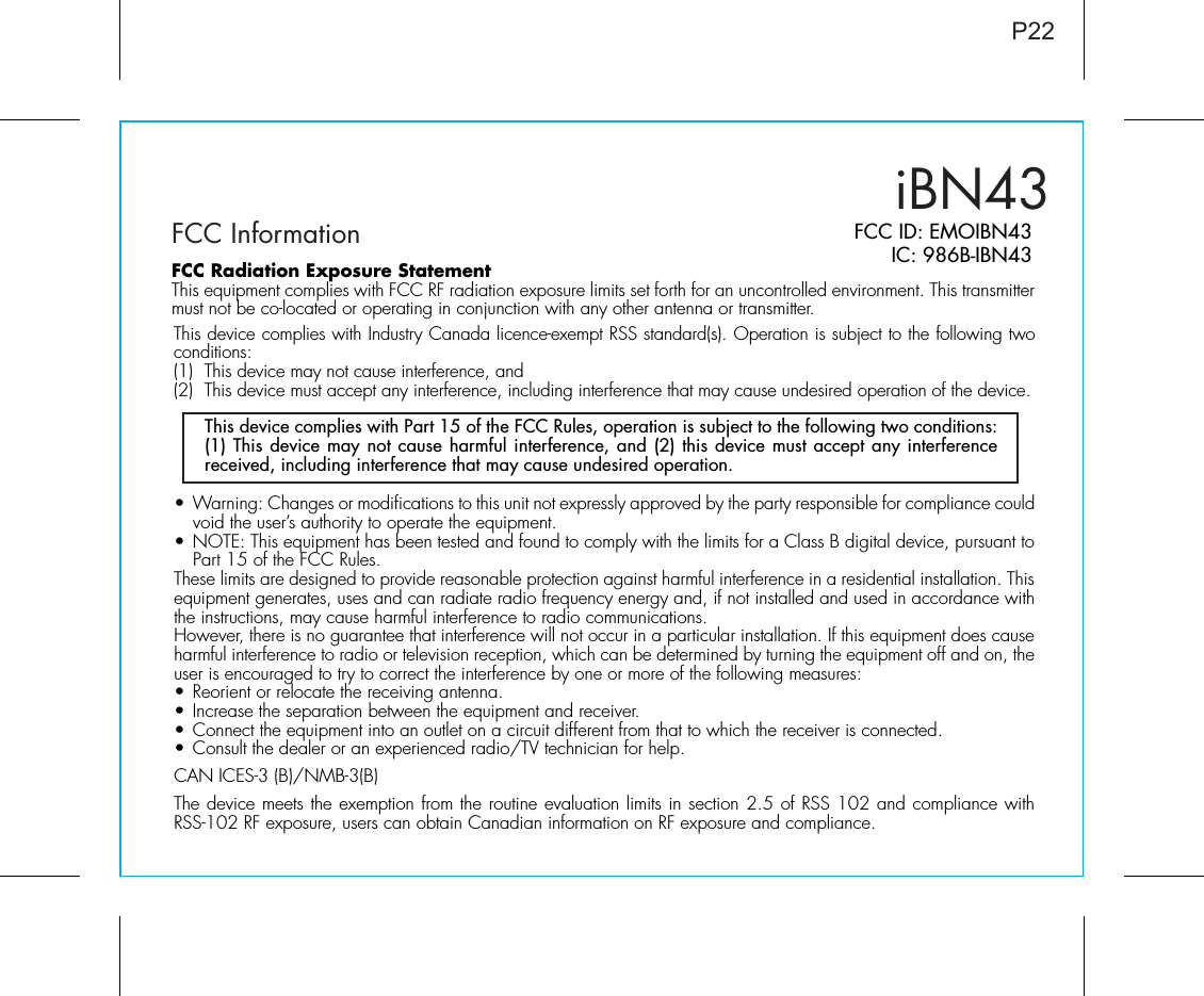 P22iBN43FCC Information FCC ID: EMOIBN43IC: 986B-IBN43•  Warning: Changes or modifications to this unit not expressly approved by the party responsible for compliance could void the user’s authority to operate the equipment.• NOTE: This equipment has been tested and found to comply with the limits for a Class B digital device, pursuant to Part 15 of the FCC Rules.These limits are designed to provide reasonable protection against harmful interference in a residential installation. This equipment generates, uses and can radiate radio frequency energy and, if not installed and used in accordance with the instructions, may cause harmful interference to radio communications.However, there is no guarantee that interference will not occur in a particular installation. If this equipment does cause harmful interference to radio or television reception, which can be determined by turning the equipment off and on, the user is encouraged to try to correct the interference by one or more of the following measures:• Reorient or relocate the receiving antenna.• Increase the separation between the equipment and receiver.• Connect the equipment into an outlet on a circuit different from that to which the receiver is connected.• Consult the dealer or an experienced radio/TV technician for help.CAN ICES-3 (B)/NMB-3(B)The device meets the exemption from the routine evaluation limits in section 2.5 of RSS 102 and compliance with RSS-102 RF exposure, users can obtain Canadian information on RF exposure and compliance.This device complies with Part 15 of the FCC Rules, operation is subject to the following two conditions: (1) This device may not cause harmful interference, and (2) this device must accept any interference received, including interference that may cause undesired operation.FCC Radiation Exposure StatementThis equipment complies with FCC RF radiation exposure limits set forth for an uncontrolled environment. This transmitter must not be co-located or operating in conjunction with any other antenna or transmitter.This device complies with Industry Canada licence-exempt RSS standard(s). Operation is subject to the following two conditions:(1)  This device may not cause interference, and (2)  This device must accept any interference, including interference that may cause undesired operation of the device. 