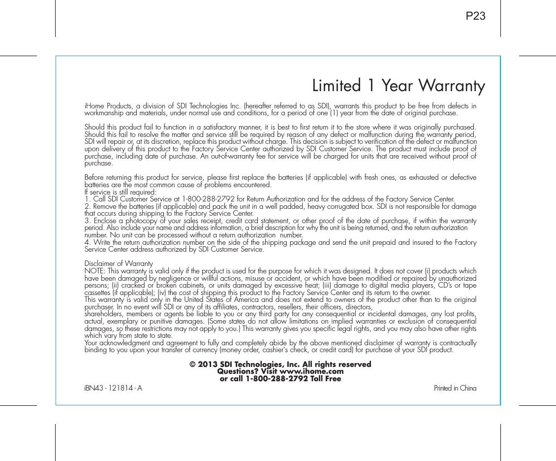 Limited 1 Year WarrantyiHome Products, a division of SDI Technologies Inc. (hereafter referred to as SDI), warrants this product to be free from defects in workmanship and materials, under normal use and conditions, for a period of one (1) year from the date of original purchase.Should this product fail to function in a satisfactory manner, it is best to first return it to the store where it was originally purchased. Should this fail to resolve the matter and service still be required by reason of any defect or malfunction during the warranty period, SDI will repair or, at its discretion, replace this product without charge. This decision is subject to verification of the defect or malfunction upon delivery of this product to the Factory Service Center authorized by SDI Customer Service. The product must include proof of purchase, including date of purchase. An out-of-warranty fee for service will be charged for units that are received without proof of purchase.Before returning this product for service, please first replace the batteries (if applicable) with fresh ones, as exhausted or defective batteries are the most common cause of problems encountered.If service is still required:1. Call SDI Customer Service at 1-800-288-2792 for Return Authorization and for the address of the Factory Service Center. 2. Remove the batteries (if applicable) and pack the unit in a well padded, heavy corrugated box. SDI is not responsible for damage that occurs during shipping to the Factory Service Center.3. Enclose a photocopy of your sales receipt, credit card statement, or other proof of the date of purchase, if within the warranty period. Also include your name and address information, a brief description for why the unit is being returned, and the return authorization number. No unit can be processed without a return authorization  number.4. Write the return authorization number on the side of the shipping package and send the unit prepaid and insured to the Factory Service Center address authorized by SDI Customer Service.Disclaimer of WarrantyNOTE: This warranty is valid only if the product is used for the purpose for which it was designed. It does not cover (i) products which have been damaged by negligence or willful actions, misuse or accident, or which have been modified or repaired by unauthorized persons; (ii) cracked or broken cabinets, or units damaged by excessive heat; (iii) damage to digital media players, CD’s or tape cassettes (if applicable); (iv) the cost of shipping this product to the Factory Service Center and its return to the owner.This warranty is valid only in the United States of America and does not extend to owners of the product other than to the original purchaser. In no event will SDI or any of its affiliates, contractors, resellers, their officers, directors, shareholders, members or agents be liable to you or any third party for any consequential or incidental damages, any lost profits, actual, exemplary or punitive damages. (Some states do not allow limitations on implied warranties or exclusion of consequential damages, so these restrictions may not apply to you.) This warranty gives you specific legal rights, and you may also have other rights which vary from state to state.Your acknowledgment and agreement to fully and completely abide by the above mentioned disclaimer of warranty is contractually binding to you upon your transfer of currency (money order, cashier&apos;s check, or credit card) for purchase of your SDI product.© 2013 SDI Technologies, Inc. All rights reservedQuestions? Visit www.ihome.comor call 1-800-288-2792 Toll FreeiBN43 - 121814 - A                                               Printed in ChinaP23