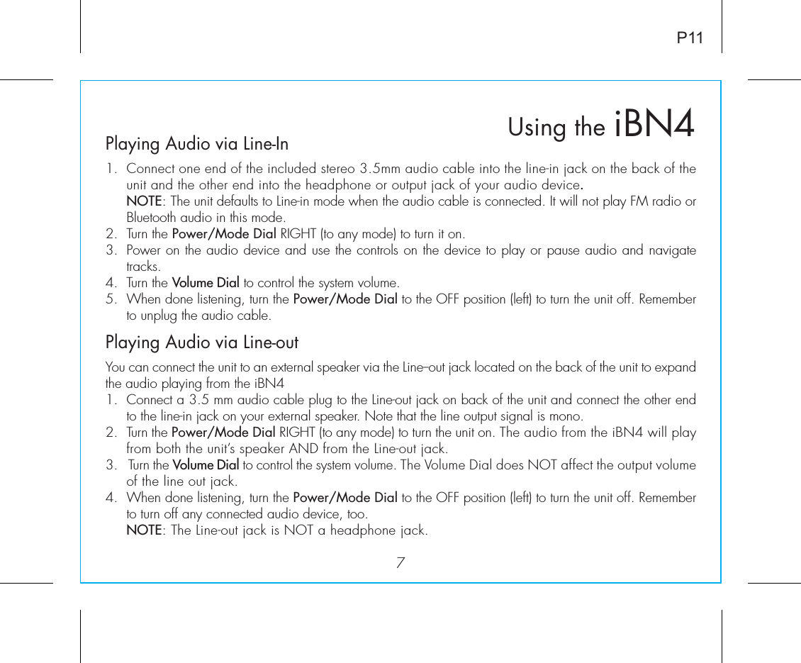 iBN4Using thePlaying Audio via Line-In1.  Connect one end of the included stereo 3.5mm audio cable into the line-in jack on the back of the unit and the other end into the headphone or output jack of your audio device.   NOTE: The unit defaults to Line-in mode when the audio cable is connected. It will not play FM radio or Bluetooth audio in this mode.2.  Turn the Power/Mode Dial RIGHT (to any mode) to turn it on.3.  Power on the audio device and use the controls on the device to play or pause audio and navigate tracks. 4.  Turn the Volume Dial to control the system volume.5.  When done listening, turn the Power/Mode Dial to the OFF position (left) to turn the unit off. Remember to unplug the audio cable. Playing Audio via Line-outYou can connect the unit to an external speaker via the Line--out jack located on the back of the unit to expand the audio playing from the iBN41.  Connect a 3.5 mm audio cable plug to the Line-out jack on back of the unit and connect the other end to the line-in jack on your external speaker. Note that the line output signal is mono.2.  Turn the Power/Mode Dial RIGHT (to any mode) to turn the unit on. The audio from the iBN4 will play from both the unit’s speaker AND from the Line-out jack. 3.   Turn the Volume Dial to control the system volume. The Volume Dial does NOT affect the output volume of the line out jack.4.  When done listening, turn the Power/Mode Dial to the OFF position (left) to turn the unit off. Remember to turn off any connected audio device, too. NOTE: The Line-out jack is NOT a headphone jack.7P11