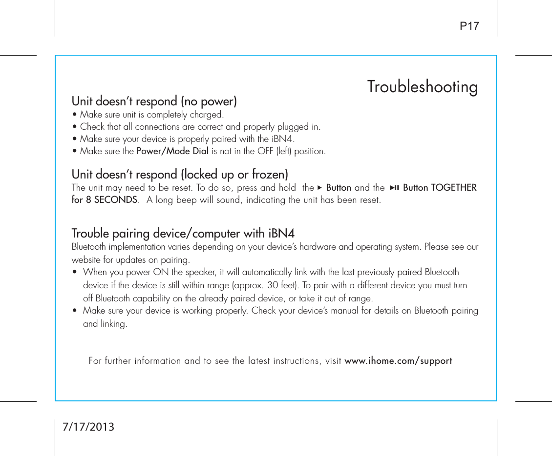 Unit doesn’t respond (no power) • Make sure unit is completely charged. • Check that all connections are correct and properly plugged in. • Make sure your device is properly paired with the iBN4.• Make sure the Power/Mode Dial is not in the OFF (left) position.Unit doesn’t respond (locked up or frozen) The unit may need to be reset. To do so, press and hold  the    Button and the      Button TOGETHER for 8 SECONDS.  A long beep will sound, indicating the unit has been reset.Trouble pairing device/computer with iBN4Bluetooth implementation varies depending on your device’s hardware and operating system. Please see our website for updates on pairing. •  When you power ON the speaker, it will automatically link with the last previously paired Bluetooth        device if the device is still within range (approx. 30 feet). To pair with a different device you must turn     off Bluetooth capability on the already paired device, or take it out of range.•  Make sure your device is working properly. Check your device’s manual for details on Bluetooth pairing and linking. TroubleshootingP17For further information and to see the latest instructions, visit www.ihome.com/support7/17/2013