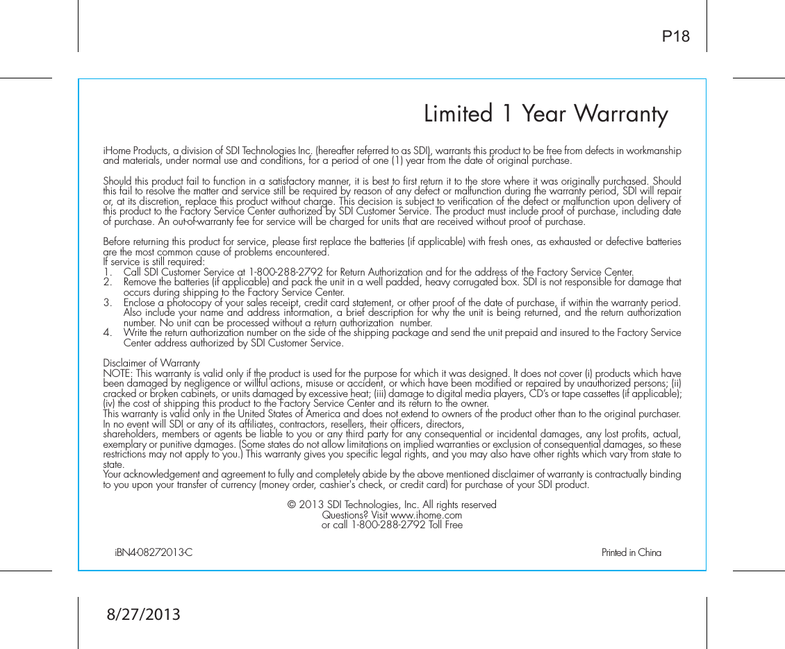 Limited 1 Year WarrantyiHome Products, a division of SDI Technologies Inc. (hereafter referred to as SDI), warrants this product to be free from defects in workmanship and materials, under normal use and conditions, for a period of one (1) year from the date of original purchase.Should this product fail to function in a satisfactory manner, it is best to first return it to the store where it was originally purchased. Should this fail to resolve the matter and service still be required by reason of any defect or malfunction during the warranty period, SDI will repair or, at its discretion, replace this product without charge. This decision is subject to verification of the defect or malfunction upon delivery of this product to the Factory Service Center authorized by SDI Customer Service. The product must include proof of purchase, including date of purchase. An out-of-warranty fee for service will be charged for units that are received without proof of purchase.Before returning this product for service, please first replace the batteries (if applicable) with fresh ones, as exhausted or defective batteries are the most common cause of problems encountered.If service is still required:1.   Call SDI Customer Service at 1-800-288-2792 for Return Authorization and for the address of the Factory Service Center. 2.   Remove the batteries (if applicable) and pack the unit in a well padded, heavy corrugated box. SDI is not responsible for damage that occurs during shipping to the Factory Service Center.3.   Enclose a photocopy of your sales receipt, credit card statement, or other proof of the date of purchase, if within the warranty period. Also include your name and address information, a brief description for why the unit is being returned, and the return authorization number. No unit can be processed without a return authorization  number.4.   Write the return authorization number on the side of the shipping package and send the unit prepaid and insured to the Factory Service Center address authorized by SDI Customer Service.Disclaimer of WarrantyNOTE: This warranty is valid only if the product is used for the purpose for which it was designed. It does not cover (i) products which have been damaged by negligence or willful actions, misuse or accident, or which have been modified or repaired by unauthorized persons; (ii) cracked or broken cabinets, or units damaged by excessive heat; (iii) damage to digital media players, CD’s or tape cassettes (if applicable); (iv) the cost of shipping this product to the Factory Service Center and its return to the owner.This warranty is valid only in the United States of America and does not extend to owners of the product other than to the original purchaser. In no event will SDI or any of its affiliates, contractors, resellers, their officers, directors, shareholders, members or agents be liable to you or any third party for any consequential or incidental damages, any lost profits, actual, exemplary or punitive damages. (Some states do not allow limitations on implied warranties or exclusion of consequential damages, so these restrictions may not apply to you.) This warranty gives you specific legal rights, and you may also have other rights which vary from state to state.Your acknowledgement and agreement to fully and completely abide by the above mentioned disclaimer of warranty is contractually binding to you upon your transfer of currency (money order, cashier&apos;s check, or credit card) for purchase of your SDI product.© 2013 SDI Technologies, Inc. All rights reservedQuestions? Visit www.ihome.comor call 1-800-288-2792 Toll FreeiBN4-08272013-C                                             Printed in ChinaP188/27/2013