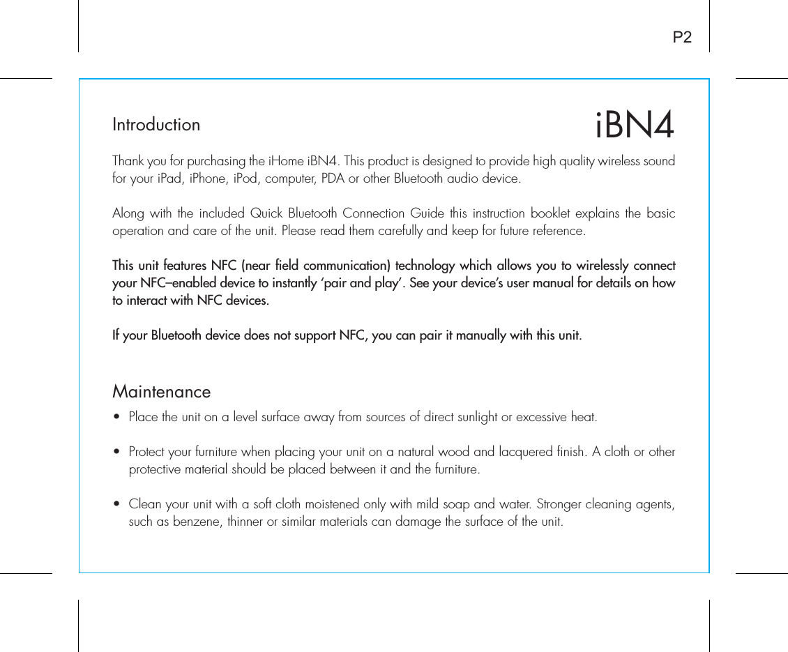 iBN4IntroductionThank you for purchasing the iHome iBN4. This product is designed to provide high quality wireless sound for your iPad, iPhone, iPod, computer, PDA or other Bluetooth audio device. Along with the included Quick Bluetooth Connection Guide this instruction booklet explains the basic operation and care of the unit. Please read them carefully and keep for future reference.This unit features NFC (near field communication) technology which allows you to wirelessly connect your NFC–enabled device to instantly ‘pair and play’. See your device’s user manual for details on how to interact with NFC devices. If your Bluetooth device does not support NFC, you can pair it manually with this unit.Maintenance•  Place the unit on a level surface away from sources of direct sunlight or excessive heat.•  Protect your furniture when placing your unit on a natural wood and lacquered finish. A cloth or other protective material should be placed between it and the furniture.•  Clean your unit with a soft cloth moistened only with mild soap and water. Stronger cleaning agents, such as benzene, thinner or similar materials can damage the surface of the unit.P2