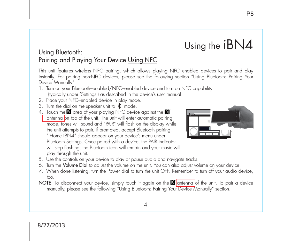 iBN4Using the4P8Using Bluetooth: Pairing and Playing Your Device Using NFCThis unit features wireless NFC pairing, which allows playing NFC–enabled devices to pair and play instantly. For pairing non-NFC devices, please see the following section “Using Bluetooth: Pairing Your Device Manually”.1.  Turn on your Bluetooth–enabled/NFC–enabled device and turn on NFC capability              (typically under ‘Settings’) as described in the device’s user manual.2.  Place your NFC–enabled device in play mode.3.  Turn the dial on the speaker unit to      mode.4.  Touch the     area of your playing NFC device against the        antenna on top of the unit. The unit will enter automatic pairing mode, tones will sound and “PAIR” will flash on the display while the unit attempts to pair. If prompted, accept Bluetooth pairing. “iHome iBN4” should appear on your device’s menu under Bluetooth Settings. Once paired with a device, the PAIR indicator will stop flashing, the Bluetooth icon will remain and your music will play through the unit.5. Use the controls on your device to play or pause audio and navigate tracks.6.  Turn the Volume Dial to adjust the volume on the unit. You can also adjust volume on your device. 7.  When done listening, turn the Power dial to turn the unit OFF. Remember to turn off your audio device, too. NOTE: To disconnect your device, simply touch it again on the    antenna of the unit. To pair a device manually, please see the following “Using Bluetooth: Pairing Your Device Manually” section.8/27/2013