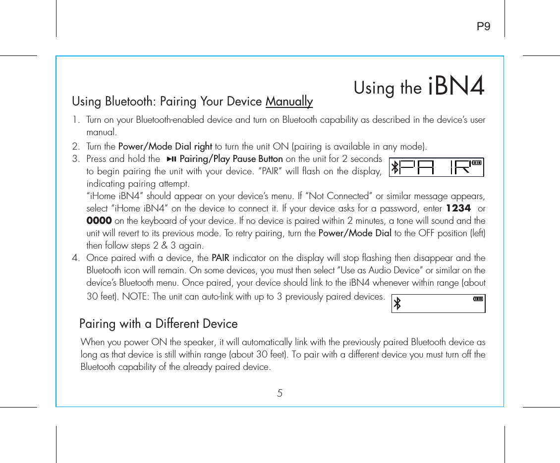 5iBN4Using theP9Using Bluetooth: Pairing Your Device Manually1.  Turn on your Bluetooth-enabled device and turn on Bluetooth capability as described in the device’s user manual.2.  Turn the Power/Mode Dial right to turn the unit ON (pairing is available in any mode).3.  Press and hold the       Pairing/Play Pause Button on the unit for 2 seconds to begin pairing the unit with your device. “PAIR” will flash on the display, indicating pairing attempt. “iHome iBN4” should appear on your device’s menu. If “Not Connected” or similar message appears, select “iHome iBN4” on the device to connect it. If your device asks for a password, enter 1234  or 0000 on the keyboard of your device. If no device is paired within 2 minutes, a tone will sound and the unit will revert to its previous mode. To retry pairing, turn the Power/Mode Dial to the OFF position (left) then follow steps 2 &amp; 3 again.4. Once paired with a device, the PAIR indicator on the display will stop flashing then disappear and the Bluetooth icon will remain. On some devices, you must then select “Use as Audio Device” or similar on the device’s Bluetooth menu. Once paired, your device should link to the iBN4 whenever within range (about 30 feet). NOTE: The unit can auto-link with up to 3 previously paired devices.  Pairing with a Different Device  When you power ON the speaker, it will automatically link with the previously paired Bluetooth device as long as that device is still within range (about 30 feet). To pair with a different device you must turn off the Bluetooth capability of the already paired device. 