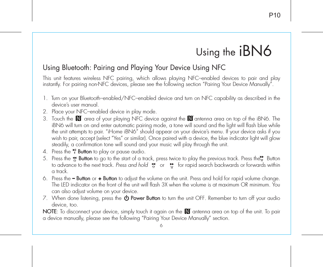 P10iBN6Using theUsing Bluetooth: Pairing and Playing Your Device Using NFCThis unit features wireless NFC pairing, which allows playing NFC–enabled devices to pair and play instantly. For pairing non-NFC devices, please see the following section “Pairing Your Device Manually”. 1.  Turn on your Bluetooth–enabled/NFC–enabled device and turn on NFC capability as described in the device’s user manual.2.  Place your NFC–enabled device in play mode.3.  Touch the      area of your playing NFC device against the     antenna area on top of the iBN6. The iBN6 will turn on and enter automatic pairing mode, a tone will sound and the light will flash blue while the unit attempts to pair. “iHome iBN6” should appear on your device’s menu. If your device asks if you wish to pair, accept (select “Yes” or similar). Once paired with a device, the blue indicator light will glow steadily, a confirmation tone will sound and your music will play through the unit.4. Press the    Button to play or pause audio.5. Press the     Button to go to the start of a track, press twice to play the previous track. Press the    Button to advance to the next track. Press and hold        or         for rapid search backwards or forwards within a track.6. Press the – Button or + Button to adjust the volume on the unit. Press and hold for rapid volume change.  The LED indicator on the front of the unit will flash 3X when the volume is at maximum OR minimum. You can also adjust volume on your device.7.  When done listening, press the     Power Button to turn the unit OFF. Remember to turn off your audio device, too.NOTE: To disconnect your device, simply touch it again on the      antenna area on top of the unit. To pair a device manually, please see the following “Pairing Your Device Manually” section. 6