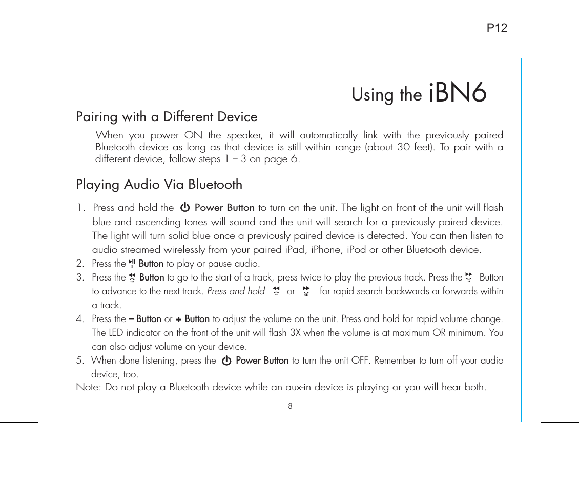 P12iBN6Using thePairing with a Different Device  When you power ON the speaker, it will automatically link with the previously paired Bluetooth device as long as that device is still within range (about 30 feet). To pair with a different device, follow steps 1 – 3 on page 6.Playing Audio Via Bluetooth 1.  Press and hold the      Power Button to turn on the unit. The light on front of the unit will flash blue and ascending tones will sound and the unit will search for a previously paired device. The light will turn solid blue once a previously paired device is detected. You can then listen to audio streamed wirelessly from your paired iPad, iPhone, iPod or other Bluetooth device.2. Press the    Button to play or pause audio.3. Press the     Button to go to the start of a track, press twice to play the previous track. Press the      Button to advance to the next track. Press and hold        or         for rapid search backwards or forwards within a track.4. Press the – Button or + Button to adjust the volume on the unit. Press and hold for rapid volume change. The LED indicator on the front of the unit will flash 3X when the volume is at maximum OR minimum. You can also adjust volume on your device. 5.  When done listening, press the      Power Button to turn the unit OFF. Remember to turn off your audio device, too.Note: Do not play a Bluetooth device while an aux-in device is playing or you will hear both.8