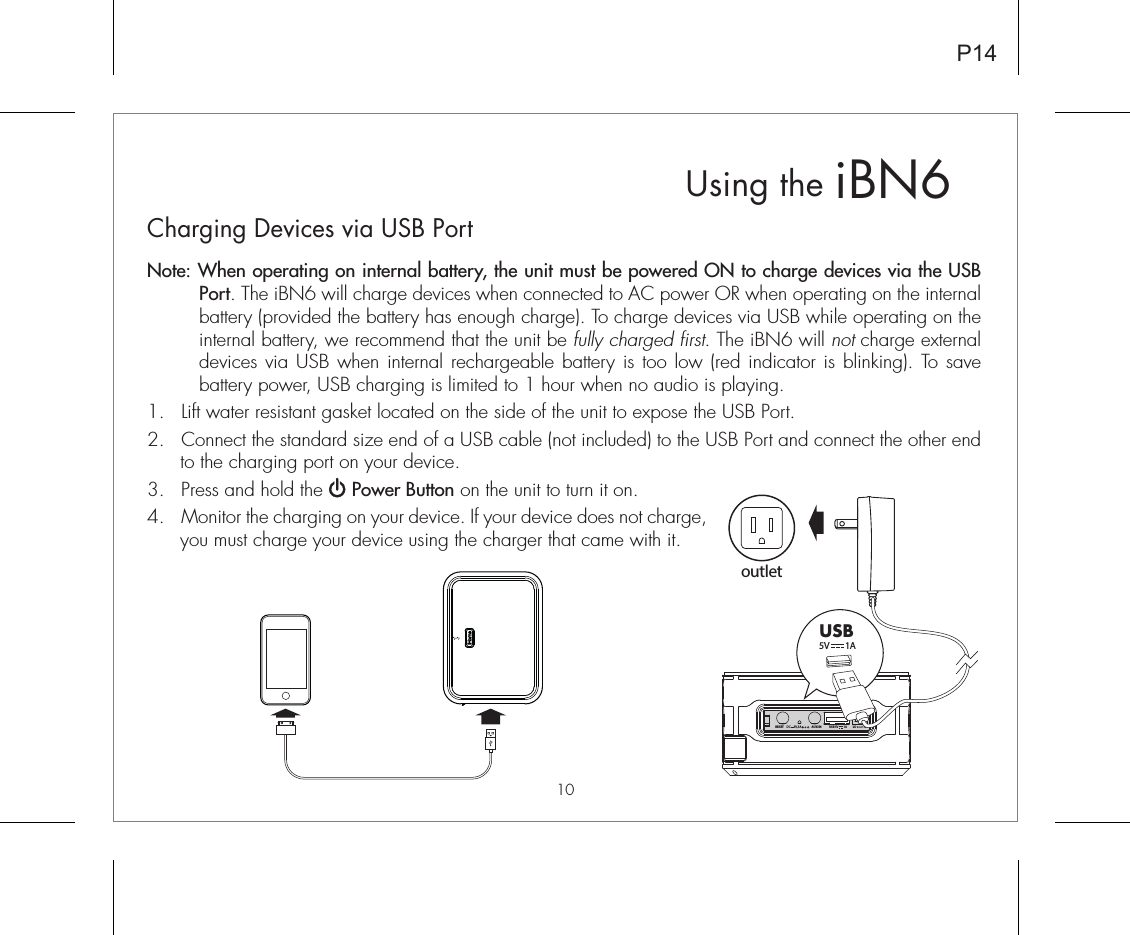 P14iBN6Using theCharging Devices via USB PortNote: When operating on internal battery, the unit must be powered ON to charge devices via the USB Port. The iBN6 will charge devices when connected to AC power OR when operating on the internal battery (provided the battery has enough charge). To charge devices via USB while operating on the internal battery, we recommend that the unit be fully charged first. The iBN6 will not charge external devices via USB when internal rechargeable battery is too low (red indicator is blinking). To save battery power, USB charging is limited to 1 hour when no audio is playing. 1.  Lift water resistant gasket located on the side of the unit to expose the USB Port.2.  Connect the standard size end of a USB cable (not included) to the USB Port and connect the other end to the charging port on your device.3.  Press and hold the     Power Button on the unit to turn it on.4.  Monitor the charging on your device. If your device does not charge, you must charge your device using the charger that came with it.BOOSTRESETAUX-INHILOUSB 5V        1A DC     5V, 3AoutletUSB5V        1A 10
