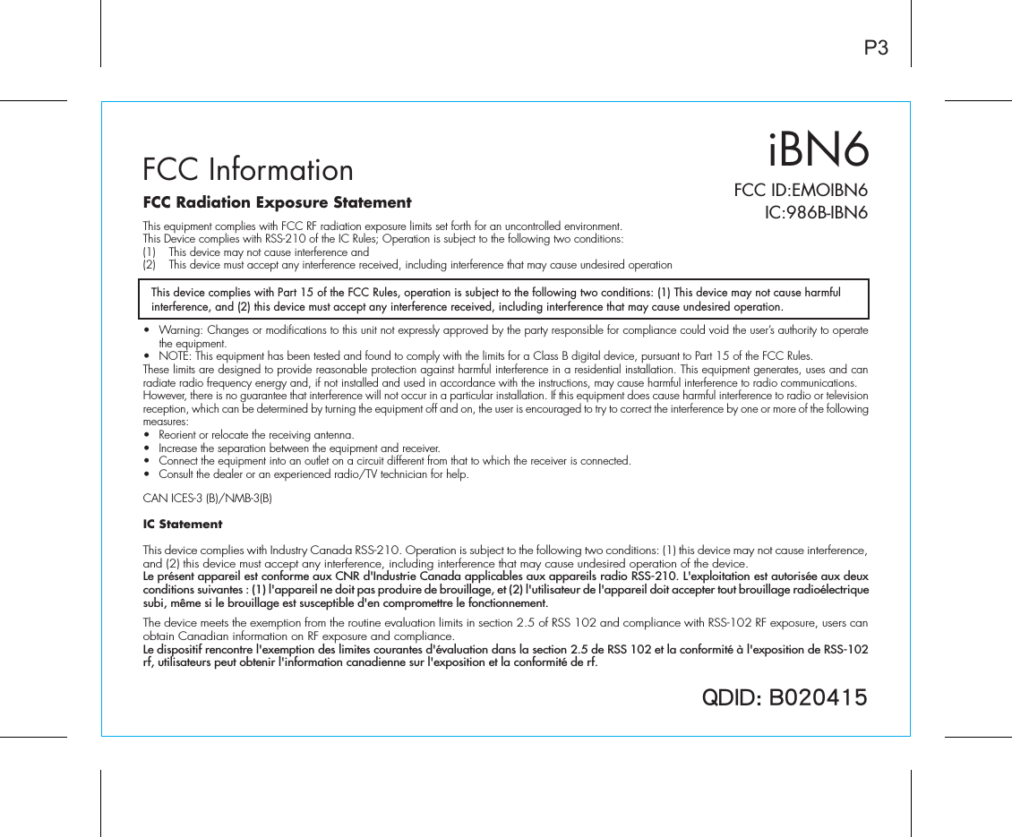QDID: B020415iBN6FCC InformationThis device complies with Part 15 of the FCC Rules, operation is subject to the following two conditions: (1) This device may not cause harmful interference, and (2) this device must accept any interference received, including interference that may cause undesired operation.P3FCC Radiation Exposure StatementThis equipment complies with FCC RF radiation exposure limits set forth for an uncontrolled environment. This Device complies with RSS-210 of the IC Rules; Operation is subject to the following two conditions: (1)  This device may not cause interference and   (2)  This device must accept any interference received, including interference that may cause undesired operation•  Warning: Changes or modifications to this unit not expressly approved by the party responsible for compliance could void the user’s authority to operate the equipment.•  NOTE: This equipment has been tested and found to comply with the limits for a Class B digital device, pursuant to Part 15 of the FCC Rules.These limits are designed to provide reasonable protection against harmful interference in a residential installation. This equipment generates, uses and can radiate radio frequency energy and, if not installed and used in accordance with the instructions, may cause harmful interference to radio communications.However, there is no guarantee that interference will not occur in a particular installation. If this equipment does cause harmful interference to radio or television reception, which can be determined by turning the equipment off and on, the user is encouraged to try to correct the interference by one or more of the following measures:•  Reorient or relocate the receiving antenna.•  Increase the separation between the equipment and receiver.•  Connect the equipment into an outlet on a circuit different from that to which the receiver is connected.•  Consult the dealer or an experienced radio/TV technician for help.CAN ICES-3 (B)/NMB-3(B)IC Statement This device complies with Industry Canada RSS-210. Operation is subject to the following two conditions: (1) this device may not cause interference, and (2) this device must accept any interference, including interference that may cause undesired operation of the device. Le présent appareil est conforme aux CNR d&apos;Industrie Canada applicables aux appareils radio RSS-210. L&apos;exploitation est autorisée aux deux conditions suivantes : (1) l&apos;appareil ne doit pas produire de brouillage, et (2) l&apos;utilisateur de l&apos;appareil doit accepter tout brouillage radioélectrique subi, même si le brouillage est susceptible d&apos;en compromettre le fonctionnement. The device meets the exemption from the routine evaluation limits in section 2.5 of RSS 102 and compliance with RSS-102 RF exposure, users can obtain Canadian information on RF exposure and compliance. Le dispositif rencontre l&apos;exemption des limites courantes d&apos;évaluation dans la section 2.5 de RSS 102 et la conformité à l&apos;exposition de RSS-102 rf, utilisateurs peut obtenir l&apos;information canadienne sur l&apos;exposition et la conformité de rf.FCC ID:EMOIBN6   IC:986B-IBN6