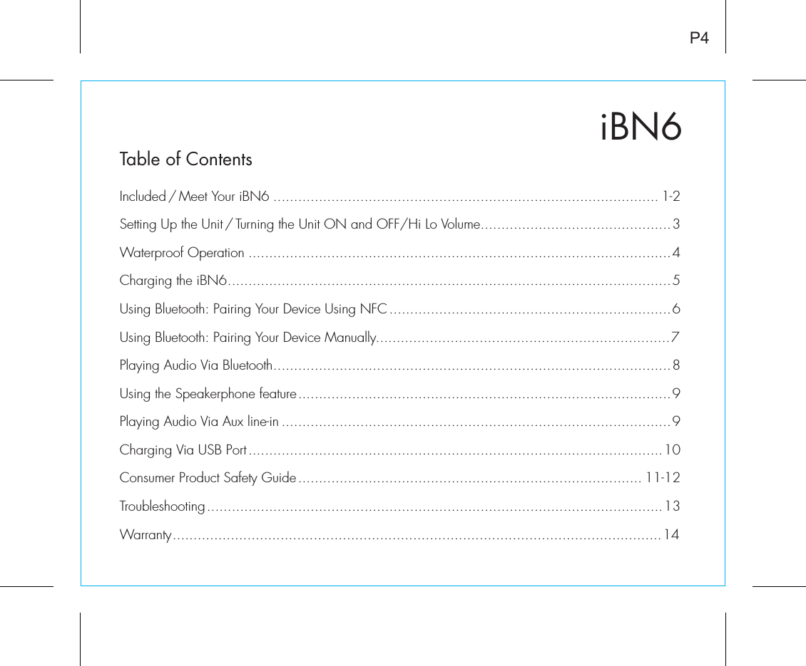 iBN6P4Table of ContentsIncluded / Meet Your iBN6 ............................................................................................. 1-2Setting Up the Unit / Turning the Unit ON and OFF/Hi Lo Volume..............................................3Waterproof Operation ......................................................................................................4Charging the iBN6...........................................................................................................5Using Bluetooth: Pairing Your Device Using NFC ....................................................................6Using Bluetooth: Pairing Your Device Manually.......................................................................7Playing Audio Via Bluetooth................................................................................................8Using the Speakerphone feature..........................................................................................9Playing Audio Via Aux line-in ..............................................................................................9Charging Via USB Port....................................................................................................10Consumer Product Safety Guide................................................................................... 11-12Troubleshooting..............................................................................................................13Warranty......................................................................................................................14