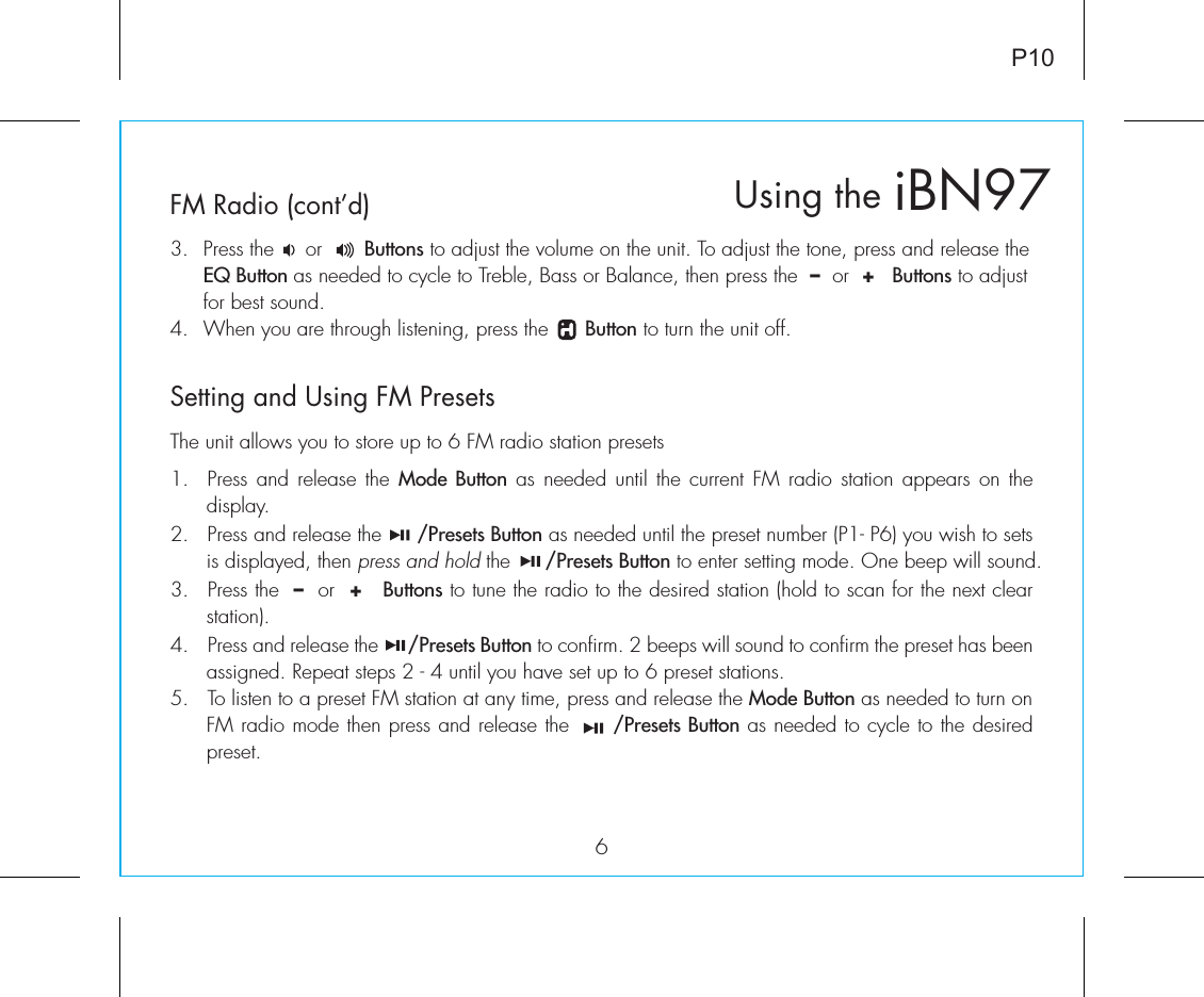 3.  Press the     or       Buttons to adjust the volume on the unit. To adjust the tone, press and release the  EQ Button as needed to cycle to Treble, Bass or Balance, then press the  –  or  +   Buttons to adjust   for best sound.4.  When you are through listening, press the      Button to turn the unit off.6Setting and Using FM PresetsFM Radio (cont’d)iBN97Using theP10The unit allows you to store up to 6 FM radio station presets1.  Press and release the Mode Button as needed until the current FM radio station appears on the display.2.  Press and release the      /Presets Button as needed until the preset number (P1- P6) you wish to sets is displayed, then press and hold the      /Presets Button to enter setting mode. One beep will sound.3.  Press the  –  or  +   Buttons to tune the radio to the desired station (hold to scan for the next clear station).4.  Press and release the      /Presets Button to confirm. 2 beeps will sound to confirm the preset has been assigned. Repeat steps 2 - 4 until you have set up to 6 preset stations.5.  To listen to a preset FM station at any time, press and release the Mode Button as needed to turn on FM radio mode then press and release the      /Presets Button as needed to cycle to the desired preset. 