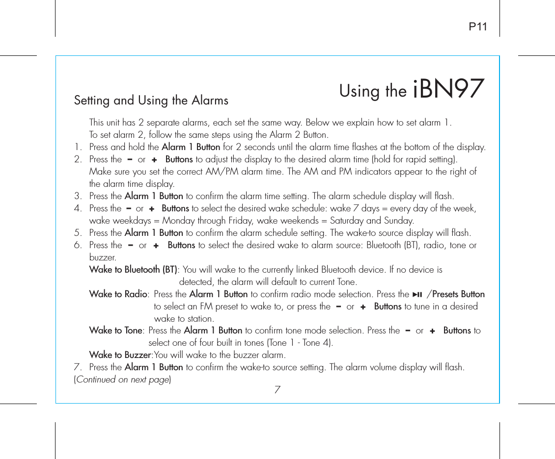 iBN97Using theSetting and Using the Alarms7P11  This unit has 2 separate alarms, each set the same way. Below we explain how to set alarm 1.To set alarm 2, follow the same steps using the Alarm 2 Button.1.  Press and hold the Alarm 1 Button for 2 seconds until the alarm time flashes at the bottom of the display.2.  Press the  –  or  +   Buttons to adjust the display to the desired alarm time (hold for rapid setting).  Make sure you set the correct AM/PM alarm time. The AM and PM indicators appear to the right of the alarm time display. 3.  Press the Alarm 1 Button to confirm the alarm time setting. The alarm schedule display will flash.4.  Press the  –  or  +   Buttons to select the desired wake schedule: wake 7 days = every day of the week, wake weekdays = Monday through Friday, wake weekends = Saturday and Sunday.5.  Press the Alarm 1 Button to confirm the alarm schedule setting. The wake-to source display will flash.6.  Press the  –  or  +   Buttons to select the desired wake to alarm source: Bluetooth (BT), radio, tone or buzzer. Wake to Bluetooth (BT): You will wake to the currently linked Bluetooth device. If no device is           detected, the alarm will default to current Tone. Wake to Radio: Press the Alarm 1 Button to confirm radio mode selection. Press the      /Presets Button       to select an FM preset to wake to, or press the  –  or  +   Buttons to tune in a desired       wake to station. Wake to Tone: Press the Alarm 1 Button to confirm tone mode selection. Press the  –  or  +   Buttons to     select one of four built in tones (Tone 1 - Tone 4). Wake to Buzzer: You will wake to the buzzer alarm.7.  Press the Alarm 1 Button to confirm the wake-to source setting. The alarm volume display will flash.(Continued on next page)