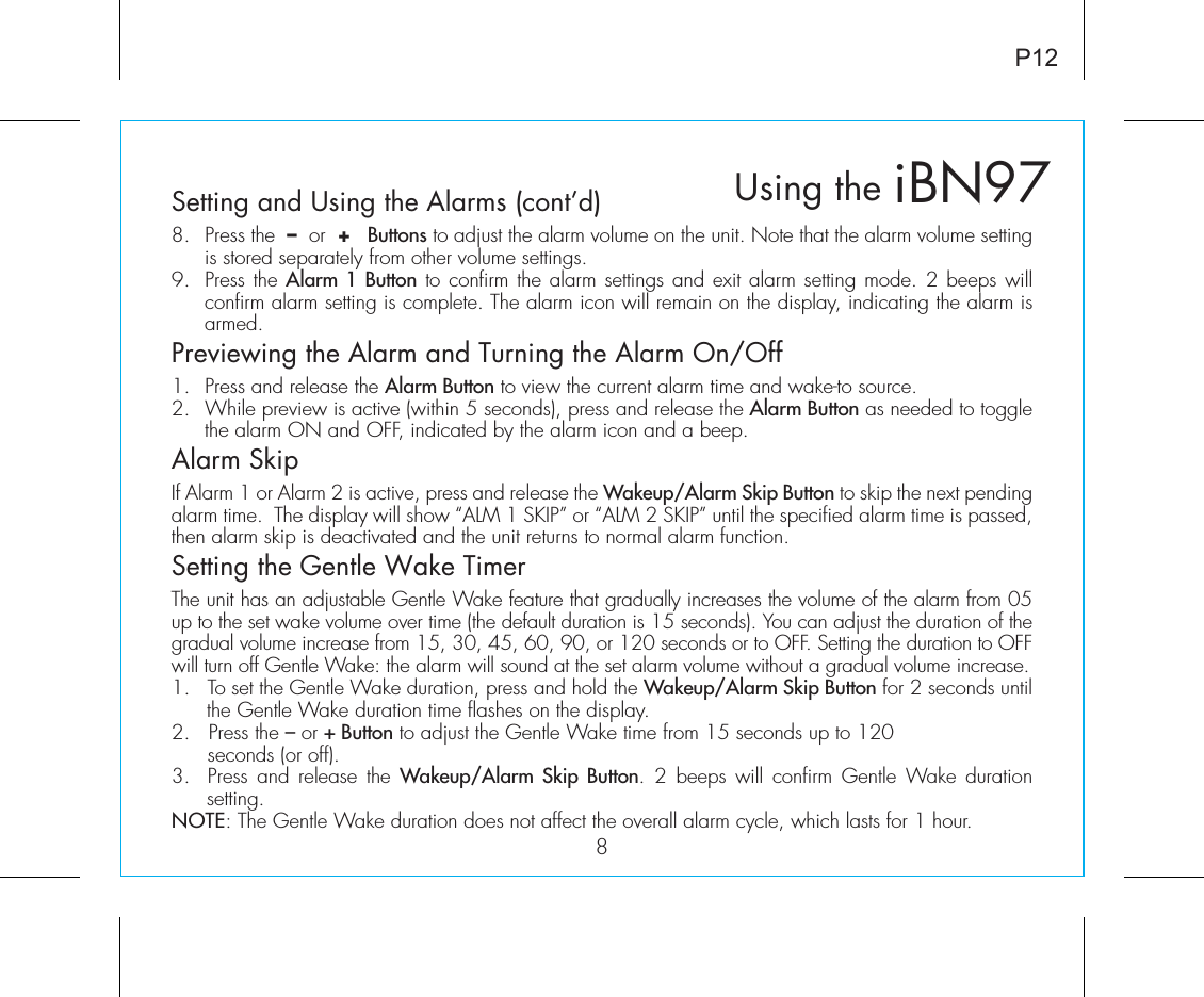 iBN97Using the8P12Setting and Using the Alarms (cont’d)8.  Press the  –  or  +   Buttons to adjust the alarm volume on the unit. Note that the alarm volume setting is stored separately from other volume settings.9.  Press the Alarm 1 Button to confirm the alarm settings and exit alarm setting mode. 2 beeps will confirm alarm setting is complete. The alarm icon will remain on the display, indicating the alarm is armed.Previewing the Alarm and Turning the Alarm On/Off1.  Press and release the Alarm Button to view the current alarm time and wake-to source.2.  While preview is active (within 5 seconds), press and release the Alarm Button as needed to toggle the alarm ON and OFF, indicated by the alarm icon and a beep.Alarm SkipIf Alarm 1 or Alarm 2 is active, press and release the Wakeup/Alarm Skip Button to skip the next pending alarm time.  The display will show “ALM 1 SKIP” or “ALM 2 SKIP” until the specified alarm time is passed, then alarm skip is deactivated and the unit returns to normal alarm function. Setting the Gentle Wake TimerThe unit has an adjustable Gentle Wake feature that gradually increases the volume of the alarm from 05 up to the set wake volume over time (the default duration is 15 seconds). You can adjust the duration of the gradual volume increase from 15, 30, 45, 60, 90, or 120 seconds or to OFF. Setting the duration to OFF will turn off Gentle Wake: the alarm will sound at the set alarm volume without a gradual volume increase.1.  To set the Gentle Wake duration, press and hold the Wakeup/Alarm Skip Button for 2 seconds until the Gentle Wake duration time flashes on the display.2.   Press the – or + Button to adjust the Gentle Wake time from 15 seconds up to 120    seconds (or off).3.  Press and release  the Wakeup/Alarm Skip Button.  2 beeps  will confirm Gentle  Wake  duration setting. NOTE: The Gentle Wake duration does not affect the overall alarm cycle, which lasts for 1 hour. 